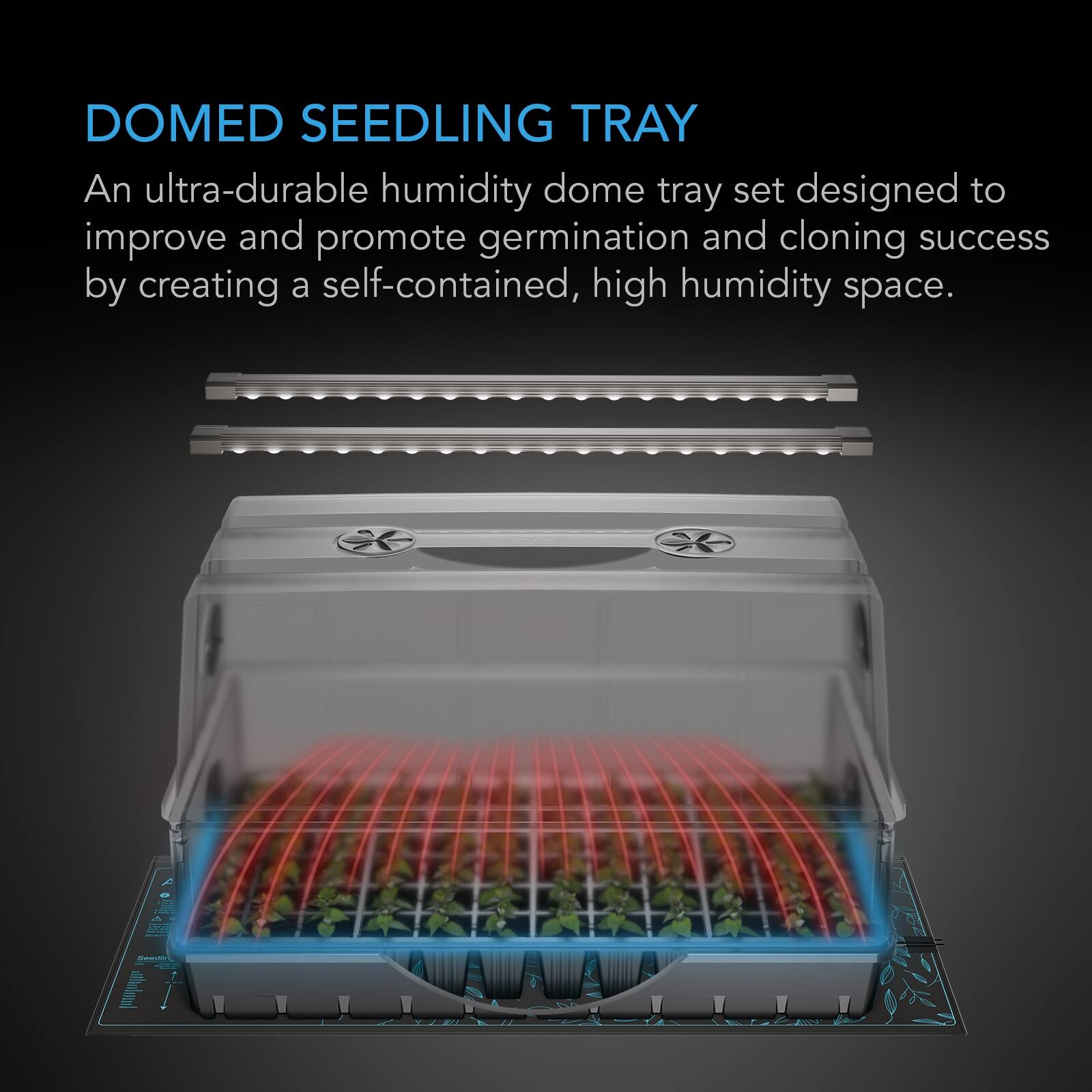 DOMED SEEDLING TRAY  
An ultra-durable humidity dome tray set designed to improve and promote germination and cloning success by creating a self-contained, high humidity space.