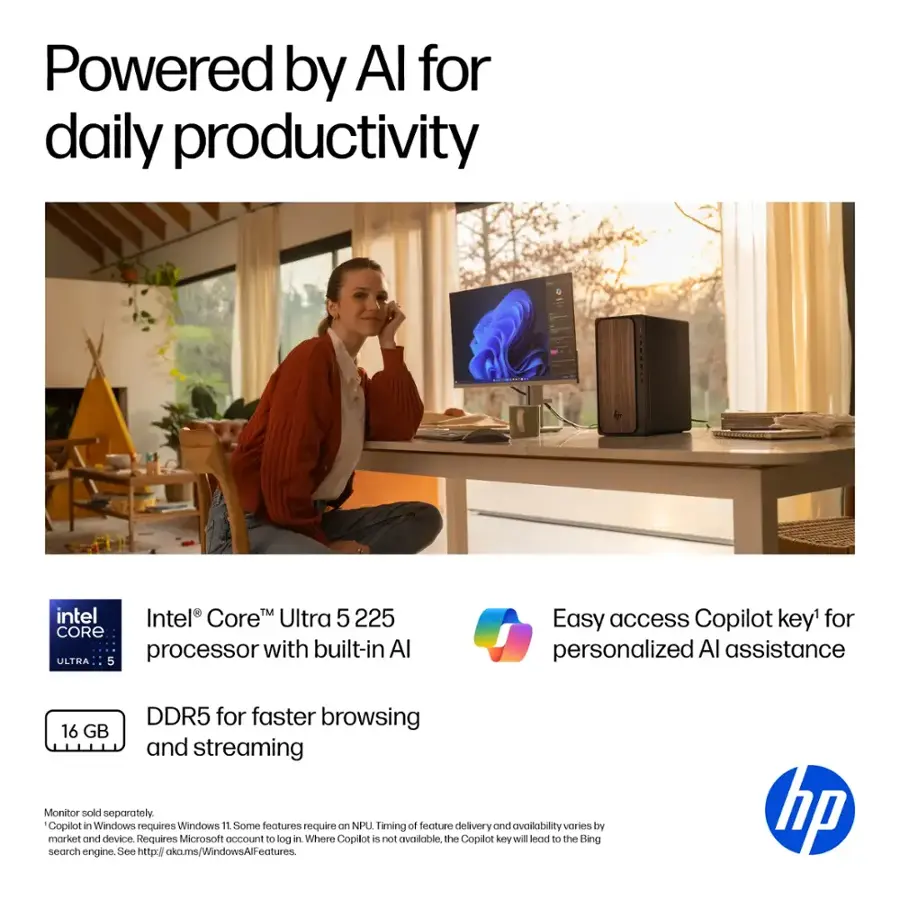 Powered by AI for daily productivity. Intel Core Ultra 5 225 CORE processor with built-in AI. Easy access Copilot key for personalized AI assistance. DDR5 for faster browsing and streaming. 16 GB and streaming. Monitor sold separately. Copilot in Windows requires Windows 11. Some features require NPU. Timing of feature delivery and availability varies by market and device. Requires Microsoft account to log in. Where Copilot is not available, the Copilot key will lead to the Bing search engine. See <http://aka.ms/WindowsAIFeatures>. HP.