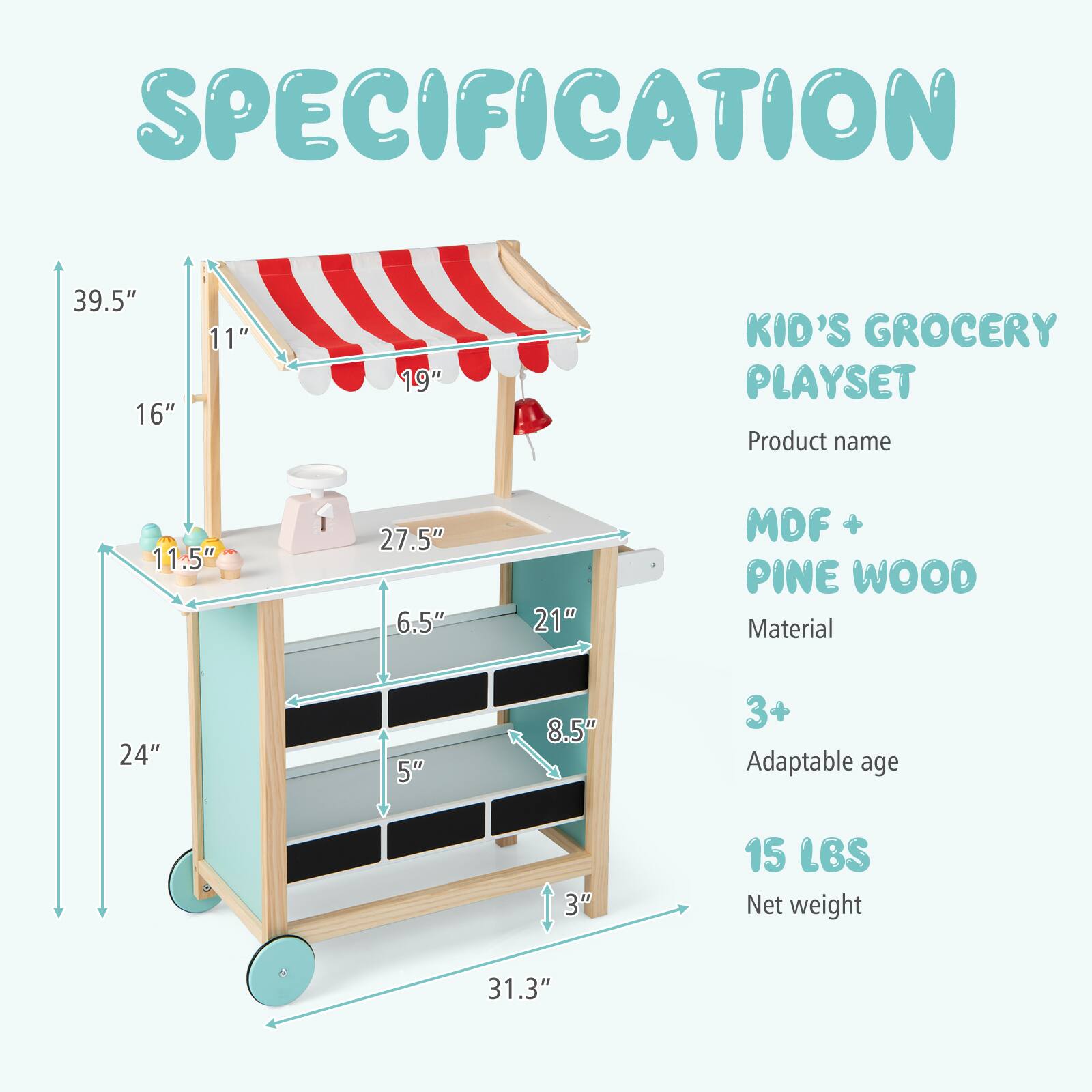 SPECIFICATION

KID'S GROCERY PLAYSET

Product name

MDF + PINE WOOD

Material

3+

Adaptable age

15 LBS

Net weight

39.5" x 16" x 11" x 19" x 11.5" x 27.5" x 6.5" x 21" x 24" x 5" x 8.5" x 3" x 31.3"