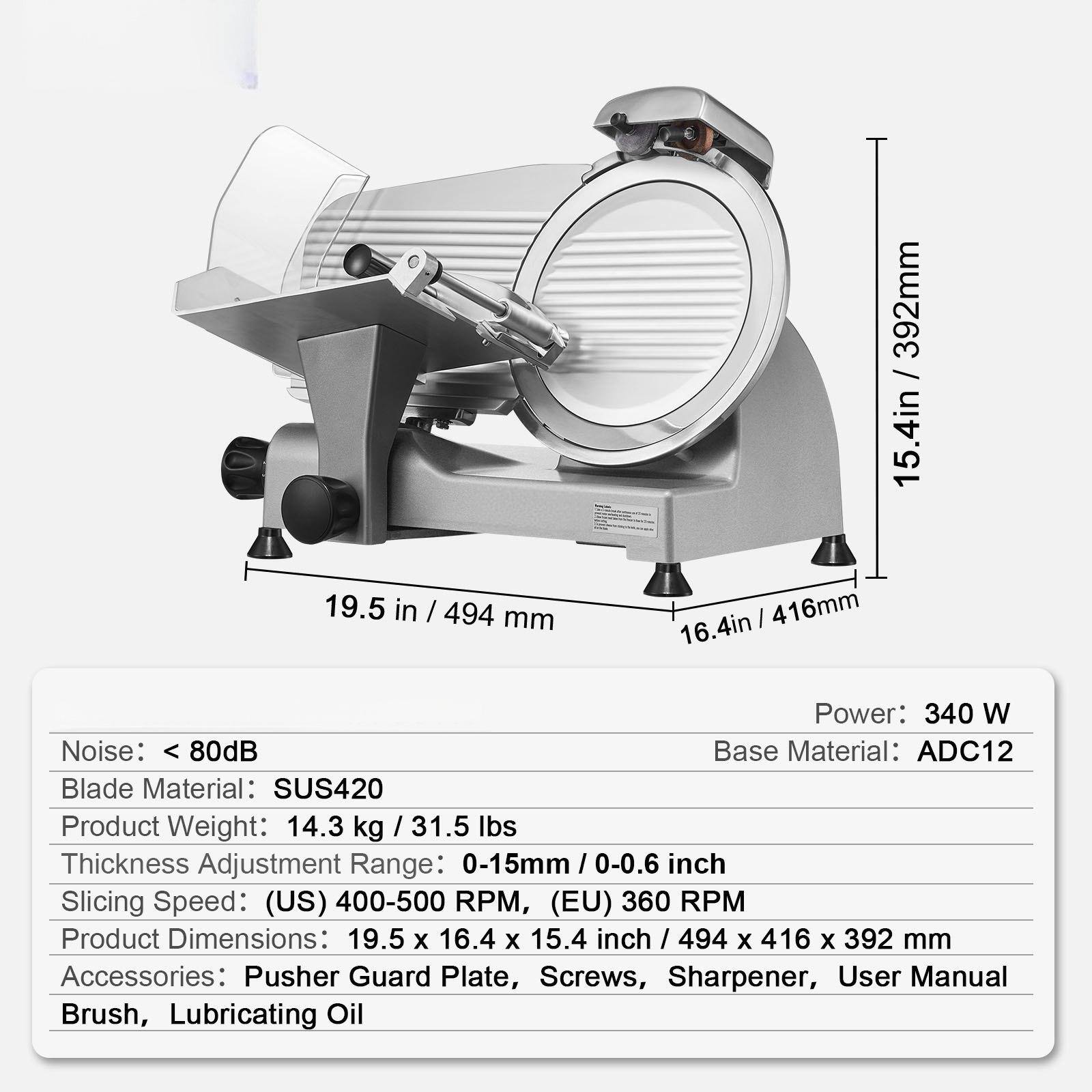 - **Power:** 340 W
- **Base Material:** ADC12
- **Blade Material:** SUS420
- **Product Weight:** 14.3 kg / 31.5 lbs
- **Thickness Adjustment Range:** 0-15mm / 0-0.6 inch
- **Slicing Speed:** (US) 400-500 RPM, (EU) 360 RPM
- **Product Dimensions:** 19.5 x 16.4 x 15.4 inch / 494 x 416 x 392 mm
- **Noise:** < 80dB
- **Accessories:** Pusher, Guard Plate, Screws, Sharpener, User Manual, Brush, Lubricating Oil