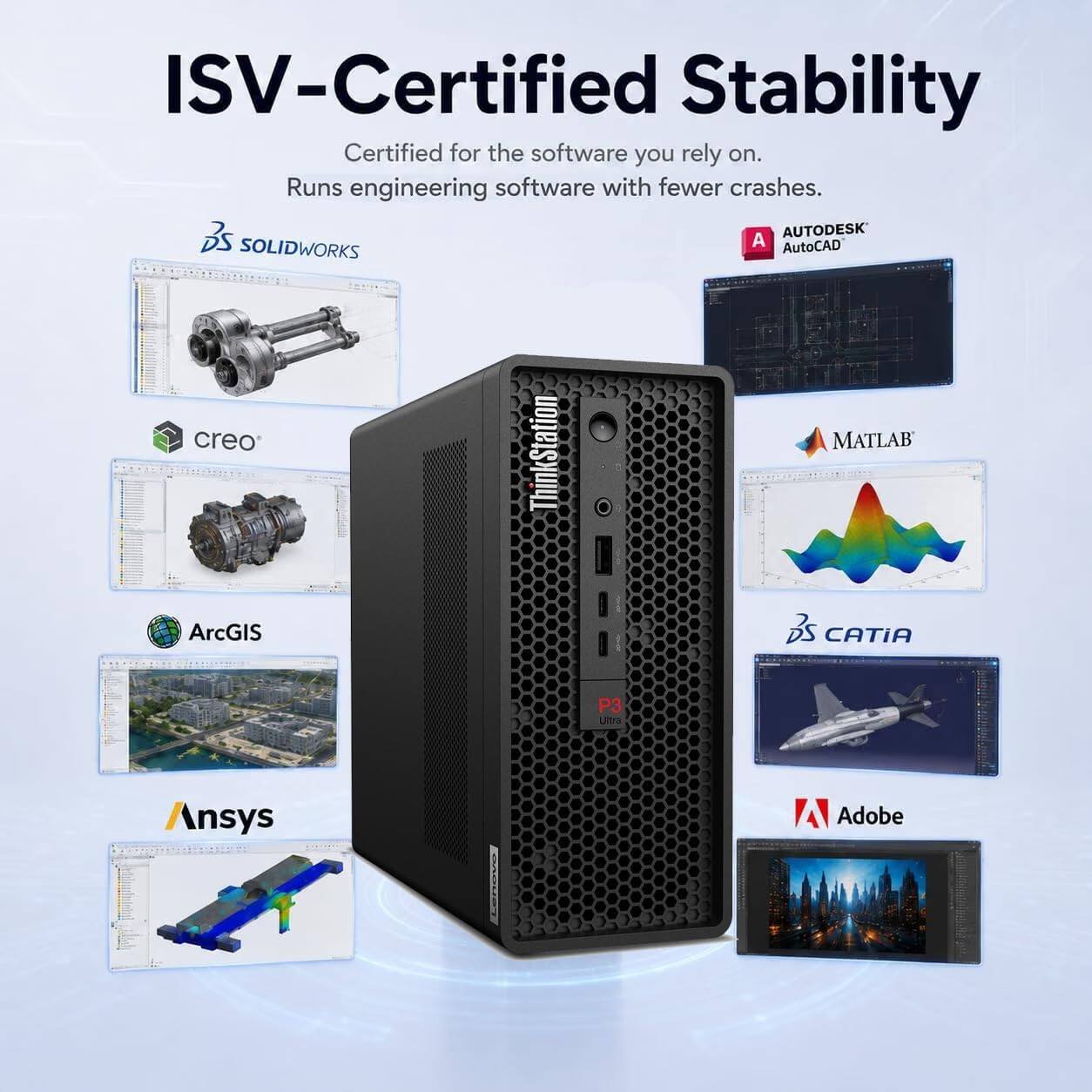 ISV-Certified Stability  
Certified for the software you rely on.  
Runs engineering software with fewer crashes.  

- AUTODESK AutoCAD  
- SOLIDWORKS  
- creo  
- MATLAB  
- ArcGIS  
- CATIA  
- Ansys  
- Adobe