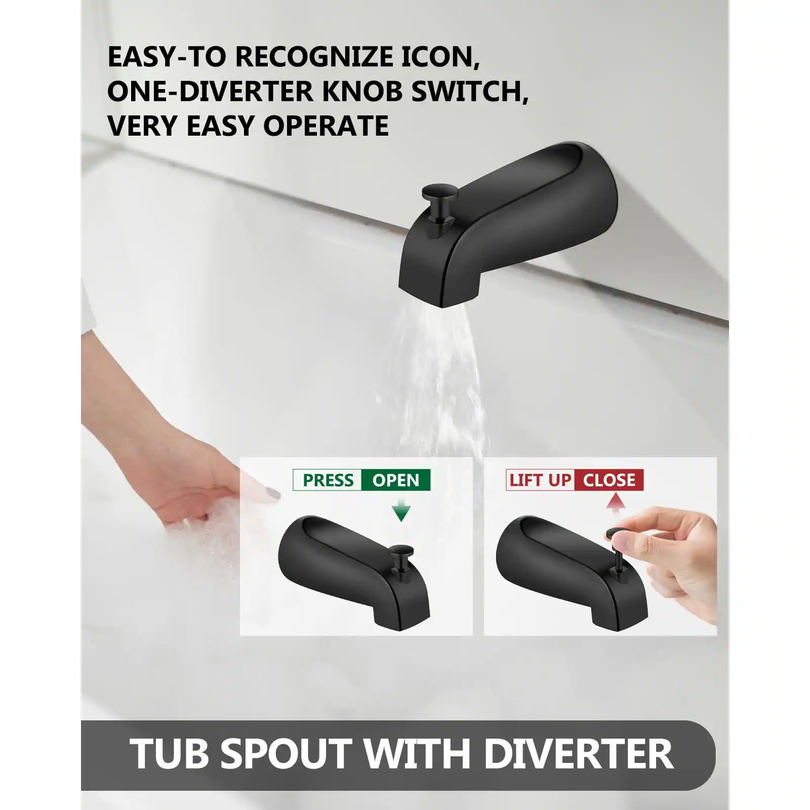 EASY-TO RECOGNIZE ICON, ONE-DIVERTER KNOB SWITCH, VERY EASY OPERATE

PRESS OPEN

LIFT UP CLOSE

TUB SPOUT WITH DIVERTER