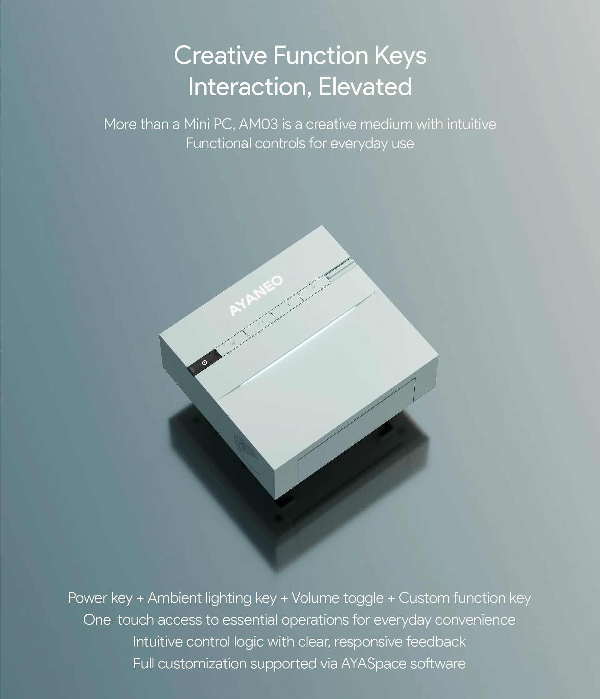 Creative Function Keys Interaction, Elevated

More than a Mini PC, AM03 is a creative medium with intuitive Functional controls for everyday use

Power key + Ambient lighting key + Volume toggle + Custom function key

One-touch access to essential operations for everyday convenience

Intuitive control logic with clear, responsive feedback

Full customization supported via AYASpace software