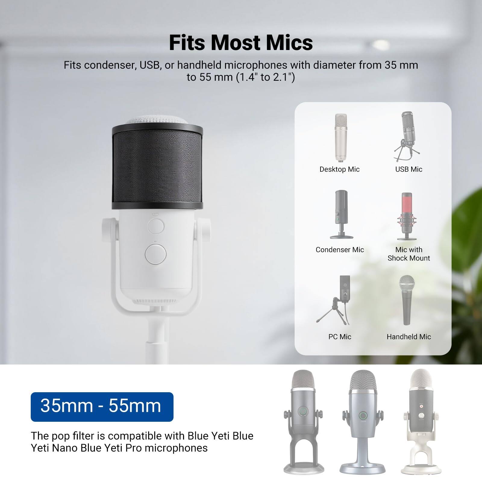 Fits Most Mics

Fits condenser, USB, or handheld microphones with diameter from 35 mm to 55 mm (1.4" to 2.1")

- Desktop Mic
- USB Mic
- Condenser Mic
- Mic with Shock Mount
- PC Mic
- Handheld Mic

35mm - 55mm

The pop filter is compatible with Blue Yeti, Blue Yeti Nano, Blue Yeti Pro microphones
