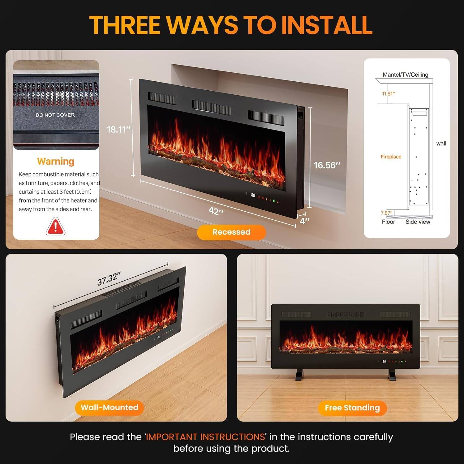 THREE WAYS TO INSTALL

1. Recessed
   - Mantel/TV/Ceiling: 11.81"
   - Wall: 18.11"
   - Fireplace: 16.56"
   - Floor: 42"
   - Side view: 4"
   - HEM: 37.32"

2. Wall-Mounted

3. Free Standing

Warning: Keep combustible material such as furniture, papers, clothes, and curtains at least 3 feet (0.9m) from the front of the heater and away from the sides and rear.

Please read the "IMPORTANT INSTRUCTIONS" in the instructions carefully before using the product.