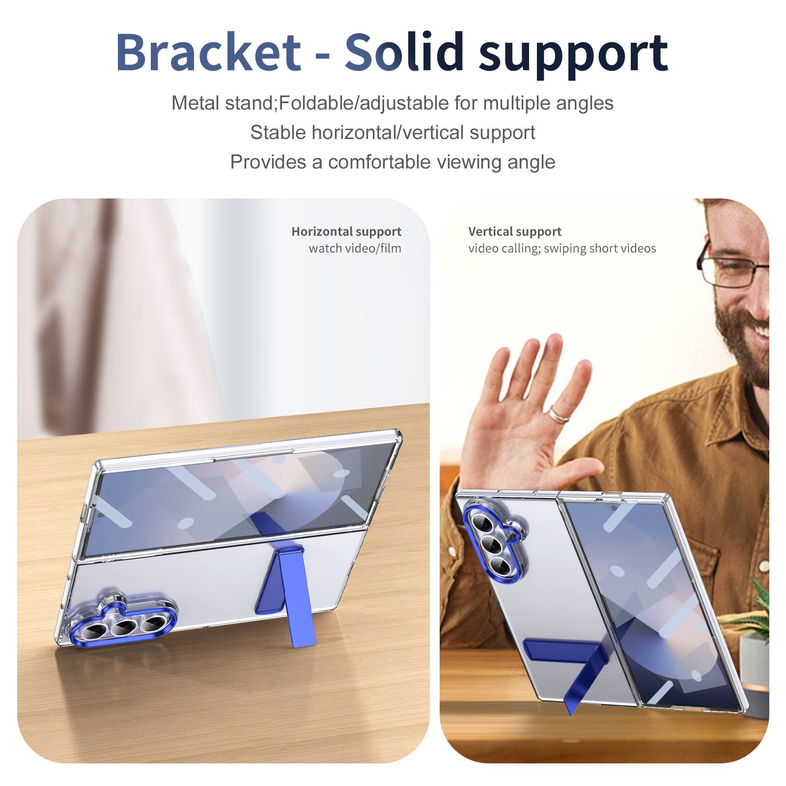 Bracket - Solid support

Metal stand; Foldable/adjustable for multiple angles
Stable horizontal/vertical support
Provides a comfortable viewing angle

Horizontal support
watch video/film

Vertical support
video calling; swiping short videos
