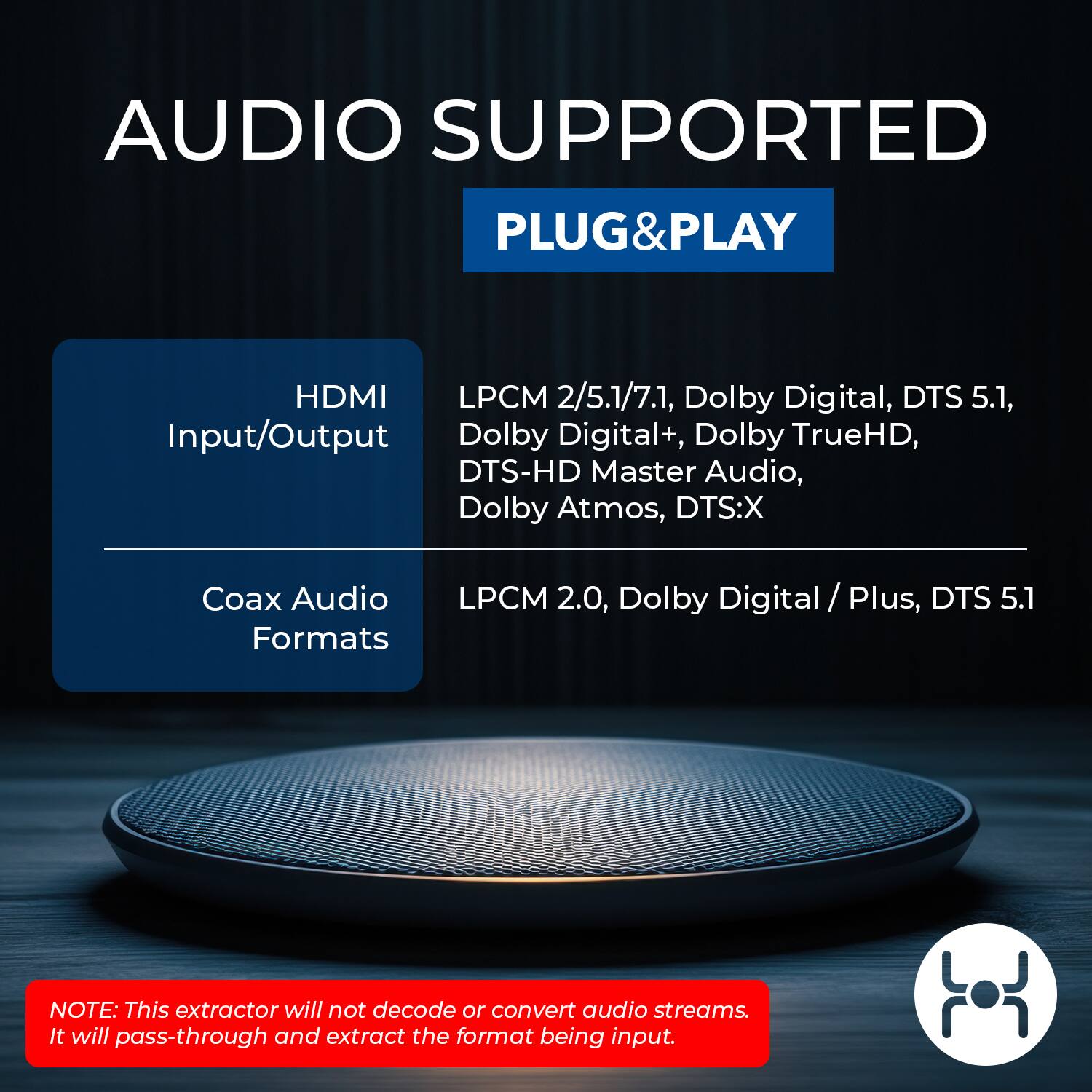 AUDIO SUPPORTED  
PLUG&PLAY  

**HDMI Input/Output**  
- LPCM 2/5.1/7.1  
- Dolby Digital  
- DTS 5.1  
- Dolby Digital+  
- Dolby TrueHD  
- DTS-HD Master Audio  
- Dolby Atmos  
- DTS:X  

**Coax Audio Formats**  
- LPCM 2.0  
- Dolby Digital / Plus  
- DTS 5.1  

**NOTE:** This extractor will not decode or convert audio streams. It will pass-through and extract the format being input.