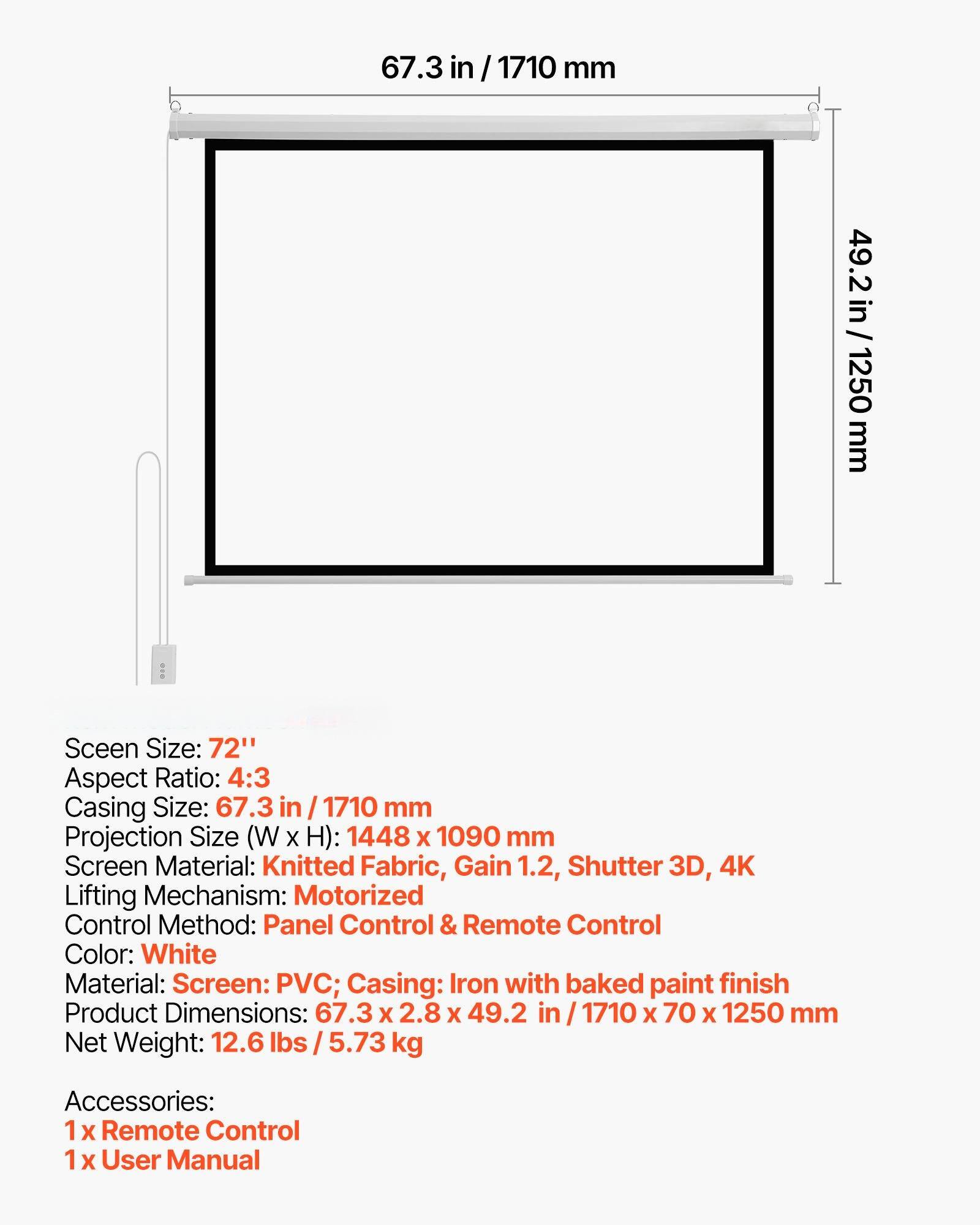 Screen Size: 72"  
Aspect Ratio: 4:3  
Casing Size: 67.3 in / 1710 mm  
Projection Size (W x H): 1448 x 1090 mm  
Screen Material: Knitted Fabric, Gain 1.2, Shutter 3D, 4K  
Lifting Mechanism: Motorized  
Control Method: Panel Control & Remote Control  
Color: White  
Material: Screen: PVC; Casing: Iron with baked paint finish  
Product Dimensions: 67.3 x 2.8 x 49.2 in / 1710 x 70 x 1250 mm  
Net Weight: 12.6 lbs / 5.73 kg  
Accessories:  
1 x Remote Control  
1 x User Manual