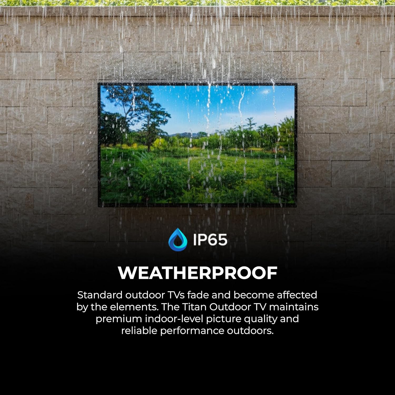 IP65 WEATHERPROOF

Standard outdoor TVs fade and become affected by the elements. The Titan Outdoor TV maintains premium indoor-level picture quality and reliable performance outdoors.