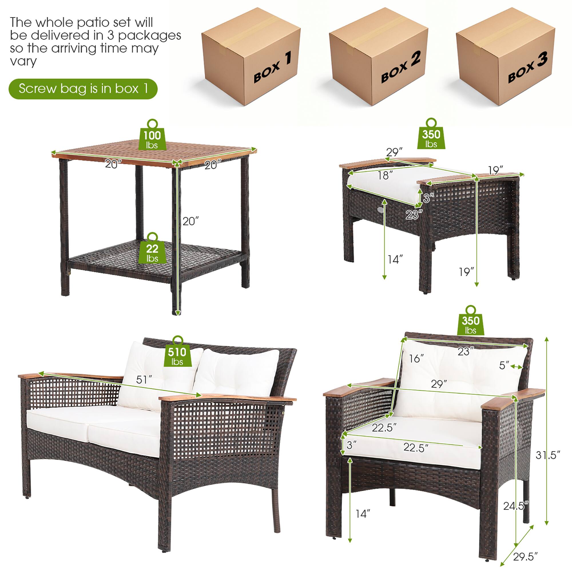 The whole patio set will be delivered in 3 packages so the arriving time may vary
Screw bag is in box 1
BOX 1: 100 lbs
BOX 2: 20" 29" 18" 350 lbs 19" 20" 4 3 23" 22 lbs 14"
BOX 3: 19" 350 lbs 51" 510 lbs 16" 29" 23" 5" 3" 22.5" 22.5" 31.5" 14" 24.5 29.5"