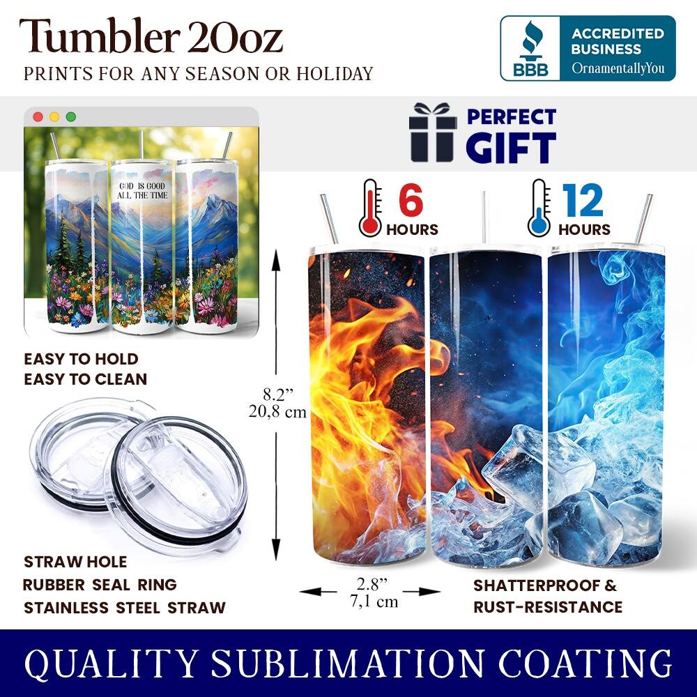 Tumbler 20oz  
PRINTS FOR ANY SEASON OR HOLIDAY  

ACCREDITED BUSINESS  
BBB  
OrnamentallyYou  

PERFECT GIFT  

EASY TO HOLD  
EASY TO CLEAN  

6 HOURS  
12 HOURS  

STRAW HOLE  
RUBBER SEAL RING  
STAINLESS STEEL STRAW  

8.2" (20.8 cm)  
2.8" (7.1 cm)  

SHATTERPROOF & RUST-RESISTANCE  

QUALITY SUBLIMATION COATING