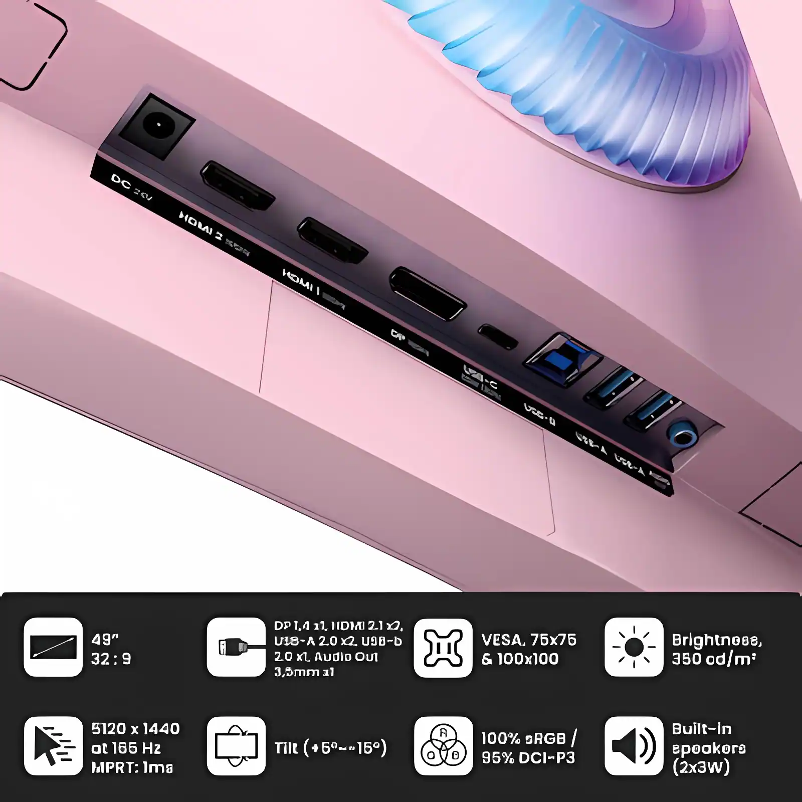 7 DC HOMI INCH I OP U V USA 49" 32:9 9 DP 1.4 11. HDMAI 2.1 x. A-BIU 2.0 X2. U9-b 20 xl. Audio Out 3,5mm 31 VESA, 75x75 & 100x100 Brightness, 350 cd/m2 5120 x 1440 at 165 H2 MPRT: ls THlt (+5~-15) R 8 100% BRGB/ / 95% DCI-P3 Built-in speakers (2x3w)

- 49" 32:9
- 5120 x 1440 at 165 Hz MPRT: 1ms
- DP 1.4, HDMI 2.1 x2
- USB-A x2, USB-C
- 2.0 x Audio Out 3.5mm
- VESA, 75x75 & 100x100
- Brightness, 350 cd/m²
- Tilt (+5°~15°)
- 100% sRGB / 95% DCI-P3
- Built-in speakers (2x3W)