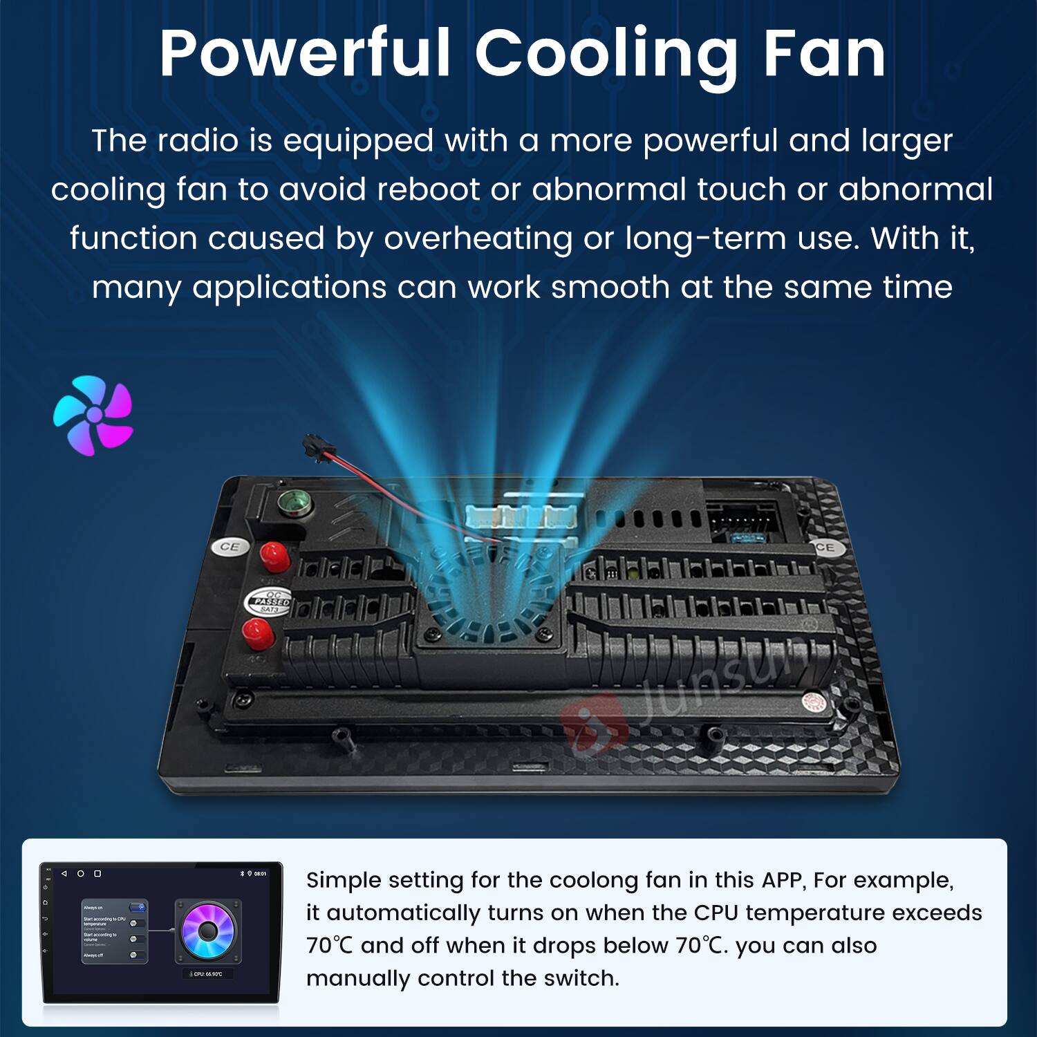 Powerful Cooling Fan

The radio is equipped with a more powerful and larger cooling fan to avoid reboot or abnormal touch or abnormal function caused by overheating or long-term use. With it, many applications can work smooth at the same time.

Simple setting for the cooling fan in this APP, For example, it automatically turns on when the CPU temperature exceeds 70°C and off when it drops below 70°C. You can also manually control the switch.