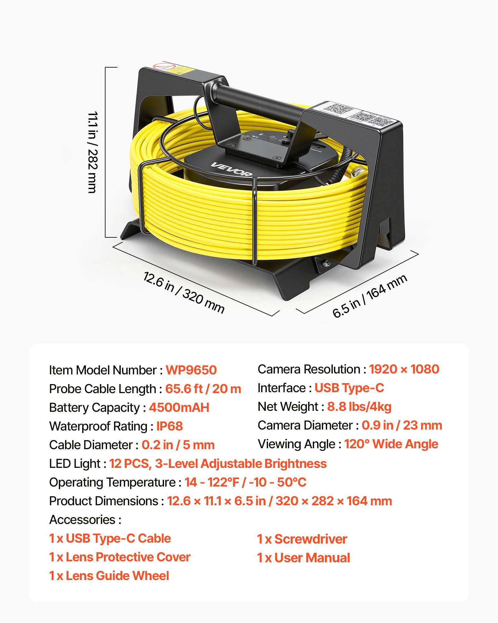 11.1 in / 282 mm  
VEVOR  
12.6 in / 320 mm  
6.5 in / 164 mm  

Item Model Number: WP9650  
Camera Resolution: 1920 x 1080  
Probe Cable Length: 65.6 ft / 20 m  
Interface: USB Type-C  
Battery Capacity: 4500mAH  
Net Weight: 8.8 lbs/4kg  
Waterproof Rating: IP68  
Camera Diameter: 0.9 in / 23 mm  
Cable Diameter: 0.2 in / 5 mm  
Viewing Angle: 120° Wide Angle  
LED Light: 12 PCS, 3-Level Adjustable Brightness  
Operating Temperature: 14 - 122°F / -10 - 50°C  
Product Dimensions: 12.6 x 11.1 x 6.5 in / 320 x 282 x 164 mm  

Accessories:  
1 x USB Type-C Cable  
1 x Screwdriver  
1 x Lens Protective Cover  
1 x User