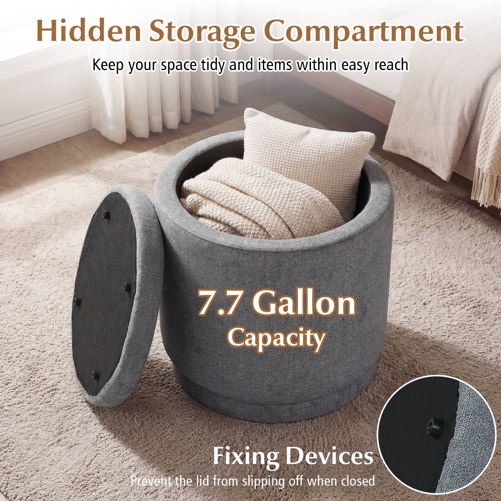 Hidden Storage Compartment  
Keep your space tidy and items within easy reach  

7.7 Gallon Capacity  

Fixing Devices  
Prevent the lid from slipping off when closed