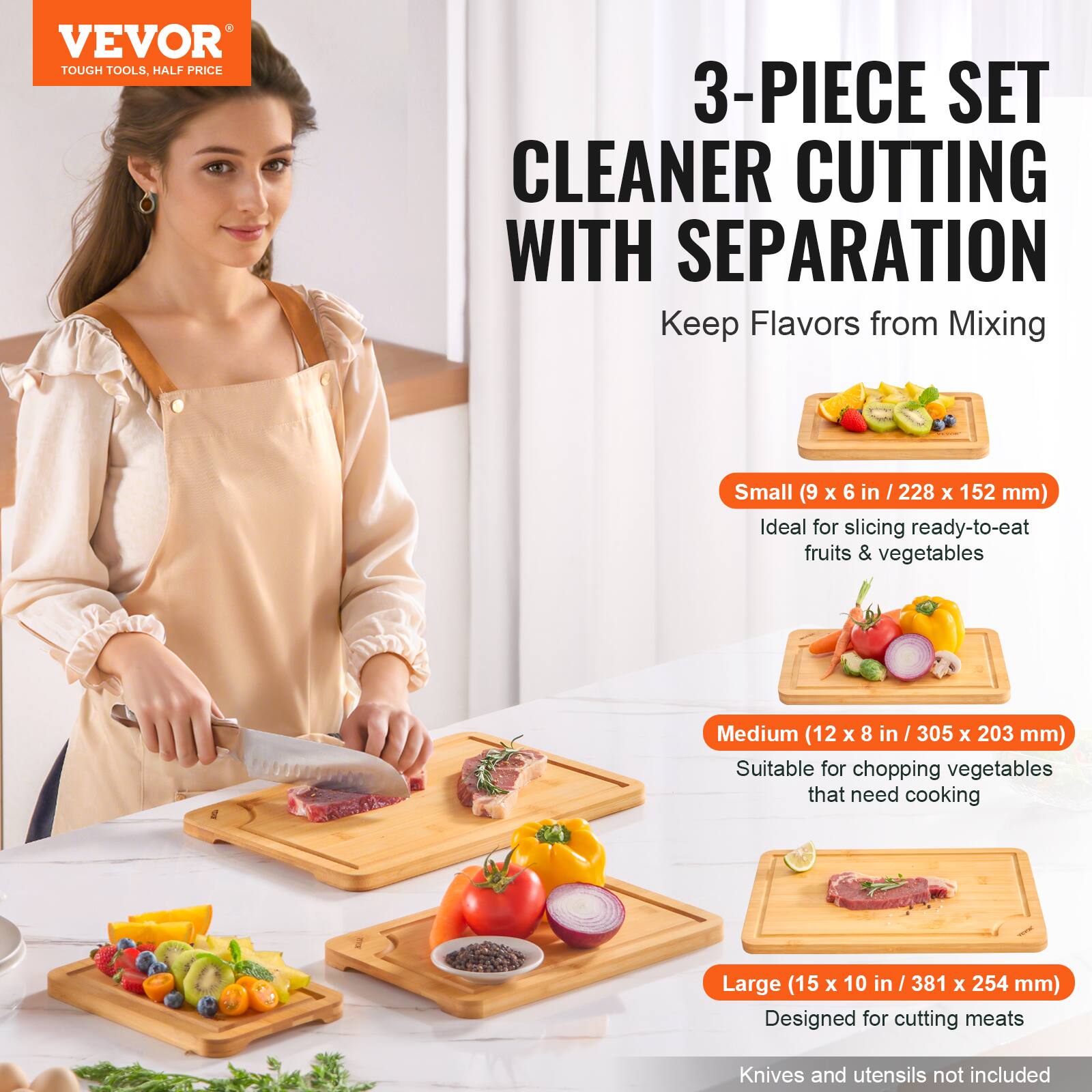 VEVOR  
TOUGH TOOLS, HALF PRICE  

3-PIECE SET  
CLEANER CUTTING WITH SEPARATION  
Keep Flavors from Mixing  

Small (9 x 6 in / 228 x 152 mm)  
Ideal for slicing ready-to-eat fruits & vegetables  

Medium (12 x 8 in / 305 x 203 mm)  
Suitable for chopping vegetables that need cooking  

Large (15 x 10 in / 381 x 254 mm)  
Designed for cutting meats  

Knives and utensils not included