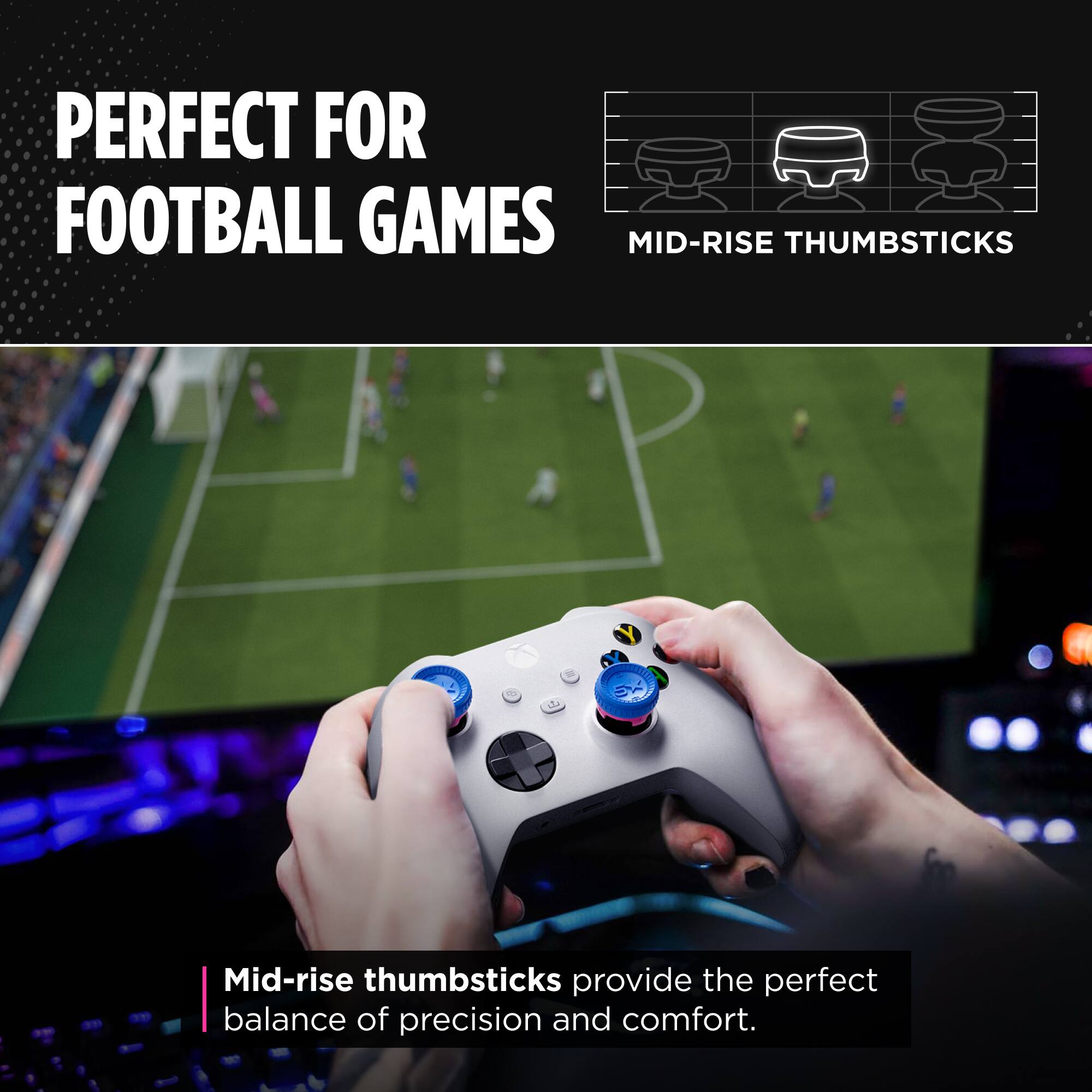 PERFECT FOR FOOTBALL GAMES

MID-RISE THUMBSTICKS

Mid-rise thumbsticks provide the perfect balance of precision and comfort.