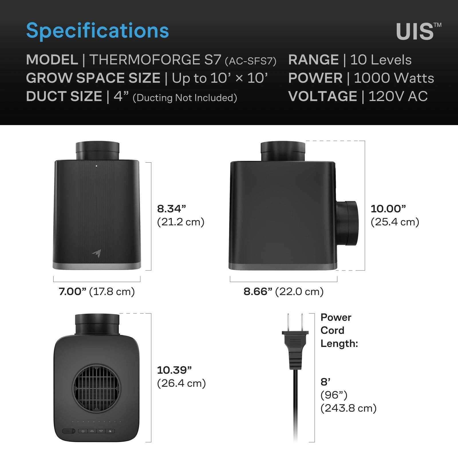 TM Specifications UIS MODEL THERMOFORGE S7 (AC-SFS7) RANGE 10 Levels GROW SPACE SIZE Up to 10' x 10' POWER 1000 Watts DUCT SIZE 4" (Ducting Not Included) VOLTAGE 120V AC

8.34" (21.2 cm)
10.00" (25.4 cm)
7.00" (17.8 cm)
8.66" (22.0 cm)
Power Cord Length: 10.39" (26.4 cm)
8' (96") (243.8 cm)