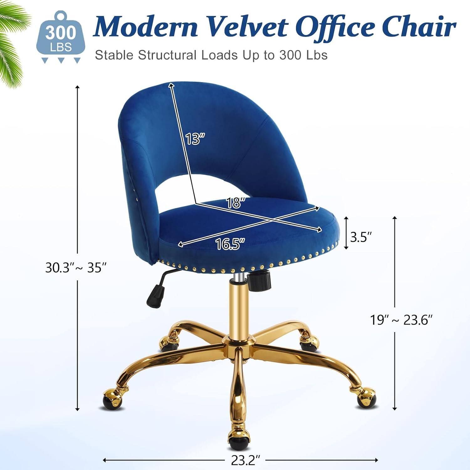 300 Modern Velvet Office Chair  
Stable Structural Loads Up to 300 Lbs  
13"  
18"  
30.3"~35"  
16.5"  
3.5"  
19"  
19"~23.6"  
23.2"