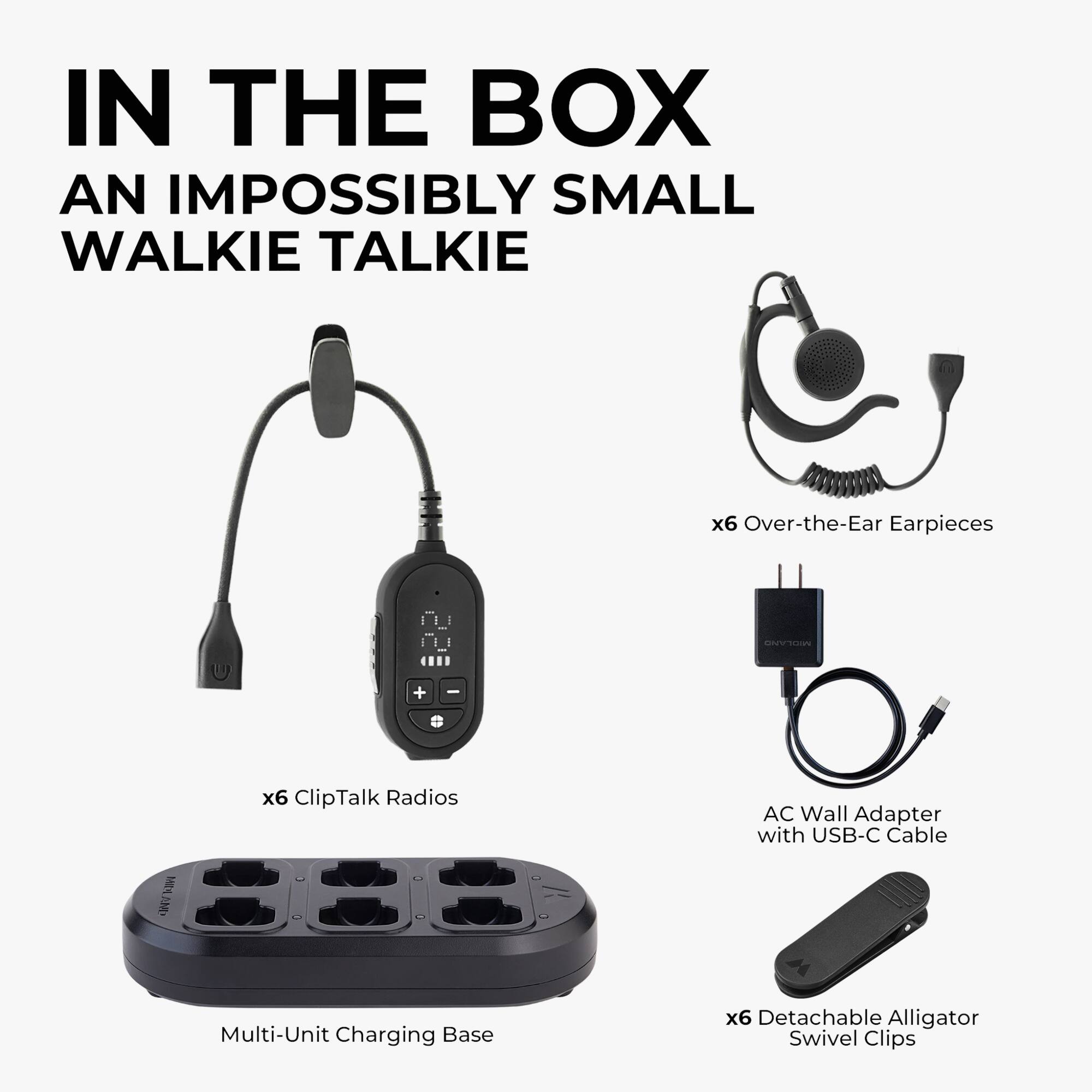 IN THE BOX  
AN IMPOSSIBLY SMALL WALKIE TALKIE  
x6 Over-the-Ear Earpieces  
x6 ClipTalk Radios  
AC Wall Adapter with USB-C Cable  
Multi-Unit Charging Base  
x6 Detachable Alligator Swivel Clips