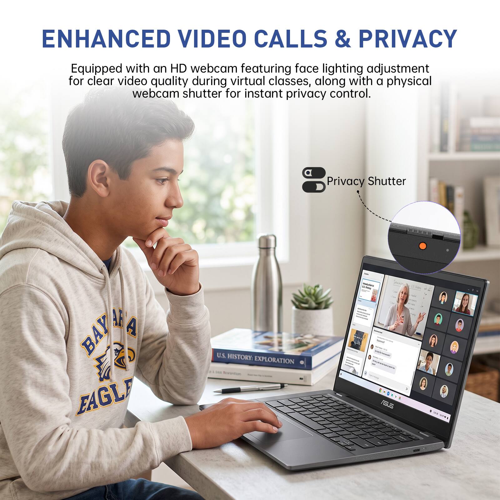 ENHANCED VIDEO CALLS & PRIVACY  
Equipped with an HD webcam featuring face lighting adjustment for clear video quality during virtual classes, along with a physical webcam shutter for instant privacy control.  

Privacy Shutter  

BAY AREA EAGLE  

U.S. HISTORY: EXPLORATION