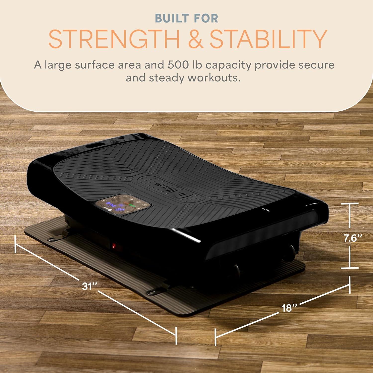 BUILT FOR STRENGTH & STABILITY

A large surface area and 500 lb capacity provide secure and steady workouts.

31" W x 18" L x 7.6" H