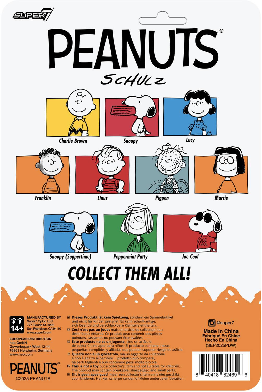 SUPER7 PEANUTS SCHULZ  
Charlie Brown  
Snoopy  
Lucy  
Franklin  
Linus  
Pigpen  
Marcie  
Snoopy (Suppertime)  
Peppermint Patty  
Joe Cool  

COLLECT THEM ALL!  

MANUFACTURED BY  
Super7 OpCo LLC  
777 Florida St. #202  
San Francisco, CA 94110  
www.super7.com  

EUROPEAN DISTRIBUTION  
heo GmbH  
Gewerbepark West 12-14  
76863 Herxheim, Germany  
www.heo.com  

Dieses Produkt ist kein Spielzeug, sondern ein Sammelartikel und nicht für Kinder geeignet. Es kann scharfkantige, sich lösende und verschluckbare Kleinteile enthalten.  

Ceci n'est pas un jouet mais un article de collection non destiné aux enfants. Ce produit peut contenir des pièces pointues, cassantes ou pouvant être avalées.  

Este producto no es un juguete, sino un artículo de colección, no apto para niños. El producto contiene piezas pequeñas, rompibles y afiladas que