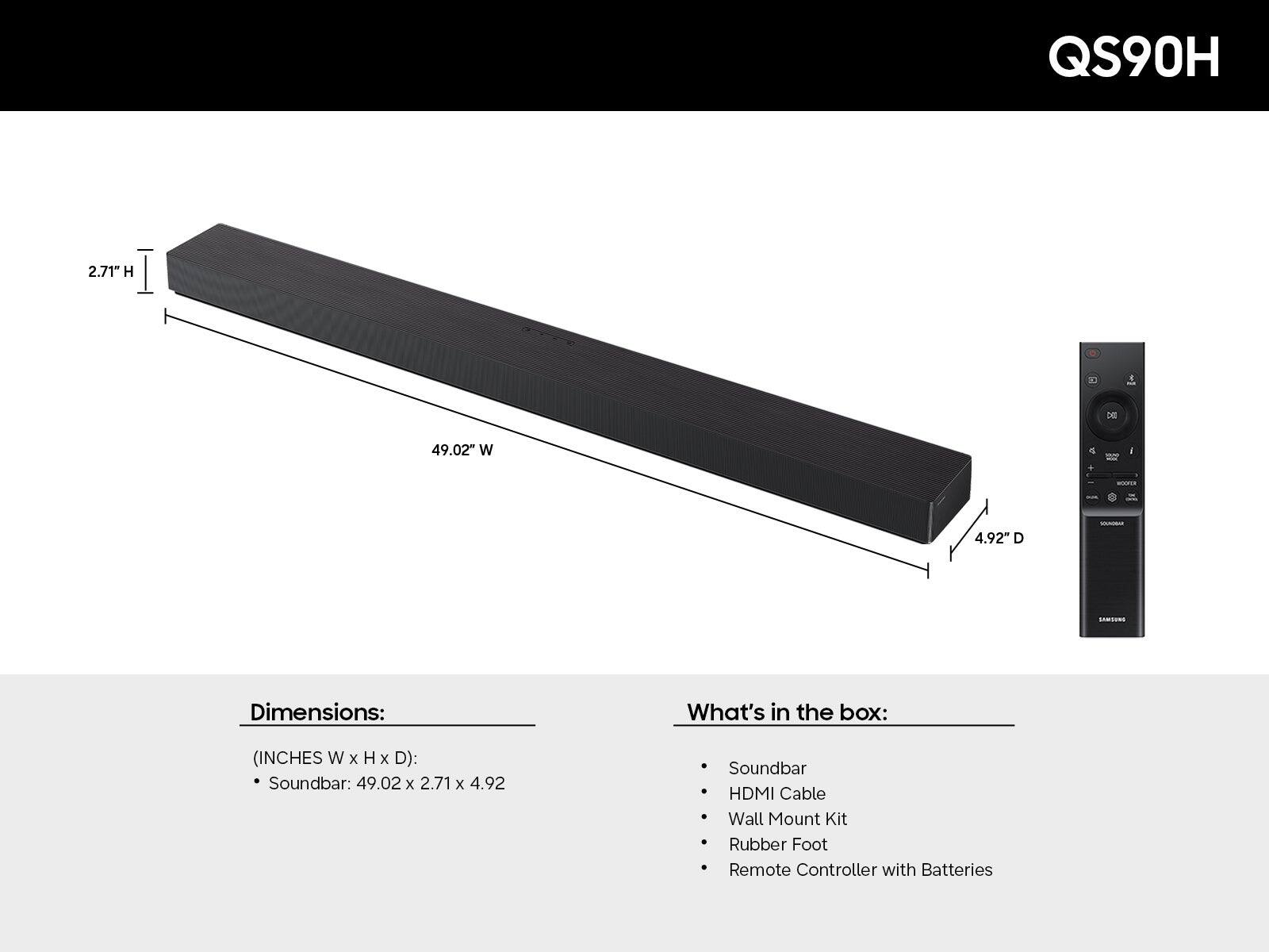 QS90H

Dimensions:  
(INCHES W x H x D):  
Soundbar: 49.02 x 2.71 x 4.92

What's in the box:  
- Soundbar  
- HDMI Cable  
- Wall Mount Kit  
- Rubber Foot  
- Remote Controller with Batteries