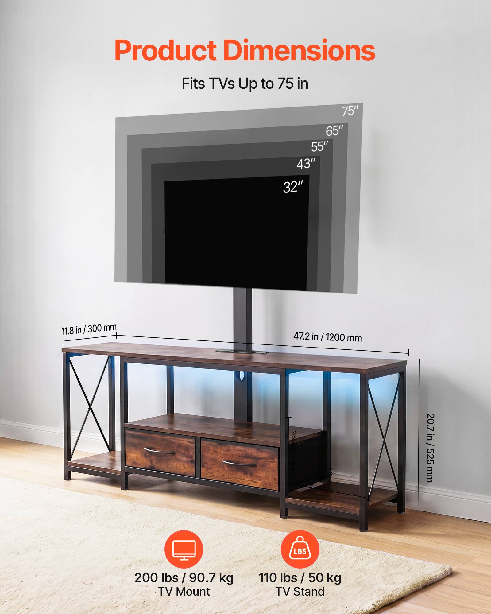 Product Dimensions

Fits TVs Up to 75 in

75" 65" 55" 43" 32"

11.8 in / 300 mm

47.2 in / 1200 mm

20.7 in / 525 mm

200 lbs / 90.7 kg TV Mount

110 lbs / 50 kg TV Stand