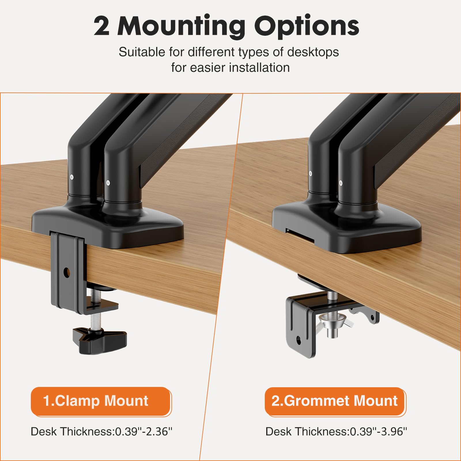 2 Mounting Options  
Suitable for different types of desktops for easier installation  

1. Clamp Mount  
Desk Thickness: 0.39"-2.36"  

2. Grommet Mount  
Desk Thickness: 0.39"-3.96"