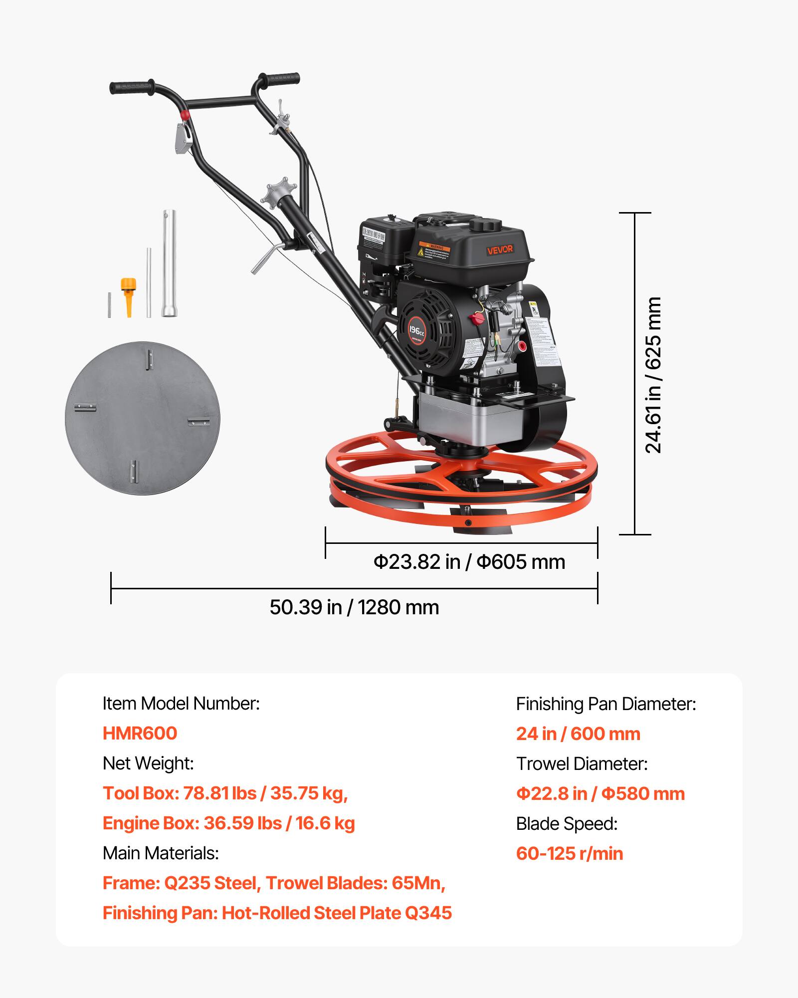 - Item Model Number: HMR600
- Net Weight: 
  - Tool Box: 78.81 lbs / 35.75 kg
  - Engine Box: 36.59 lbs / 16.6 kg
- Main Materials: 
  - Frame: Q235 Steel
  - Trowel Blades: 65Mn
  - Finishing Pan: Hot-Rolled Steel Plate Q345
- Finishing Pan Diameter: 24 in / 600 mm
- Trowel Diameter: 22.8 in / 580 mm
- Blade Speed: 60-125 r/min