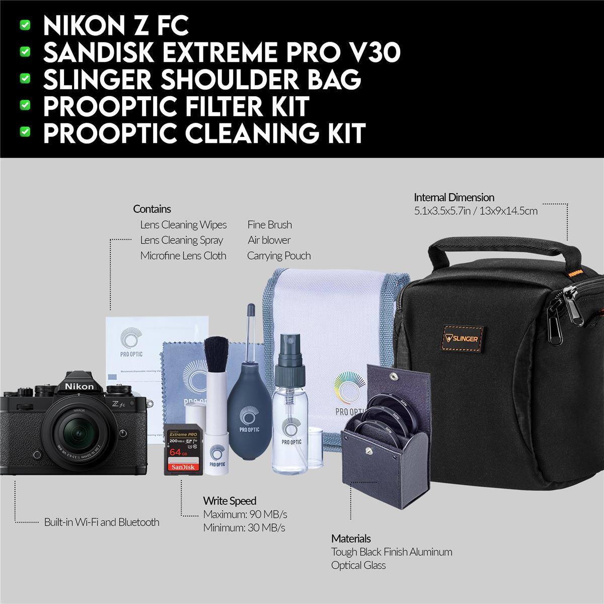 NIKON Z FC  
SANDISK EXTREME PRO V30  
SLINGER SHOULDER BAG  
PROOPTIC FILTER KIT  
PROOPTIC CLEANING KIT  

Contains:  
- Lens Cleaning Wipes  
- Lens Cleaning Spray  
- Microfine Lens Cloth  
- Fine Brush  
- Air blower  
- Carrying Pouch  

Internal Dimension: 5.1x3.5x5.7in / 13x9x14.5cm  

Built-in Wi-Fi and Bluetooth  

Write Speed:  
- Maximum: 90 MB/s  
- Minimum: 30 MB/s  

Materials:  
- Tough Black Finish Aluminum  
- Optical Glass