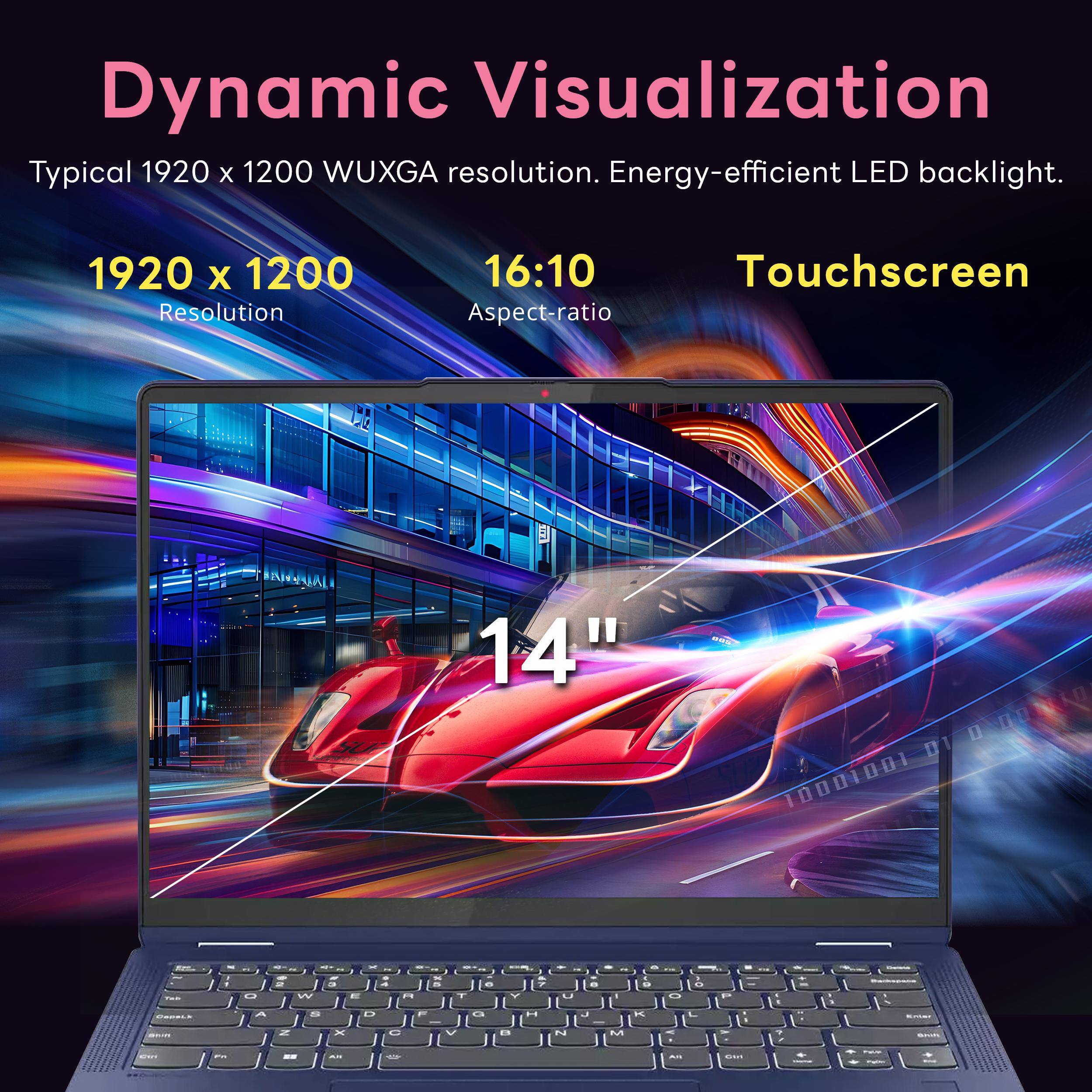 Dynamic Visualization  
Typical 1920 x 1200 WUXGA resolution. Energy-efficient LED backlight.  
1920 x 1200 Resolution  
16:10 Touchscreen Aspect-ratio  
14"