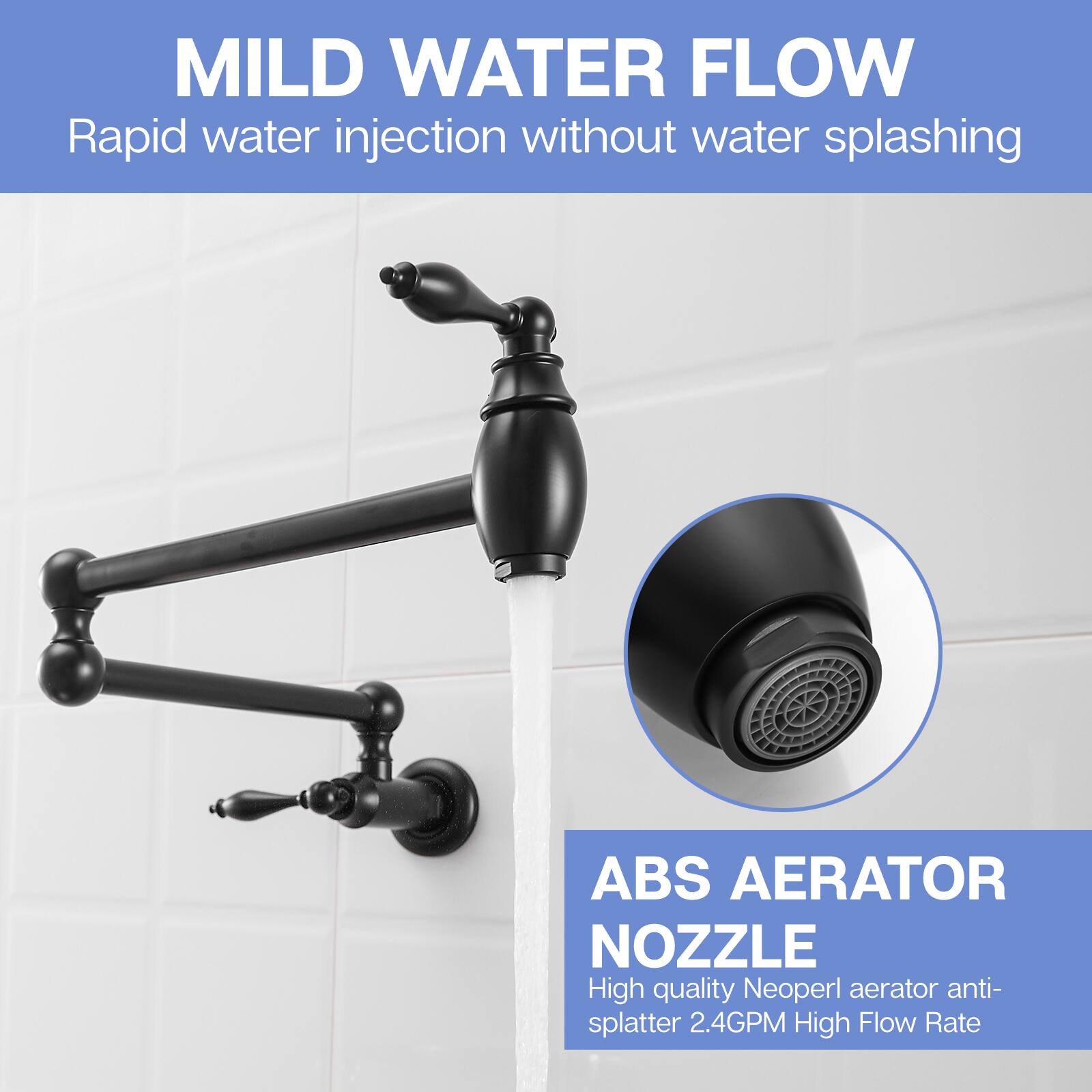 MILD WATER FLOW  
Rapid water injection without water splashing  

ABS AERATOR NOZZLE  
High quality Neoperl aerator anti-splatter 2.4GPM High Flow Rate