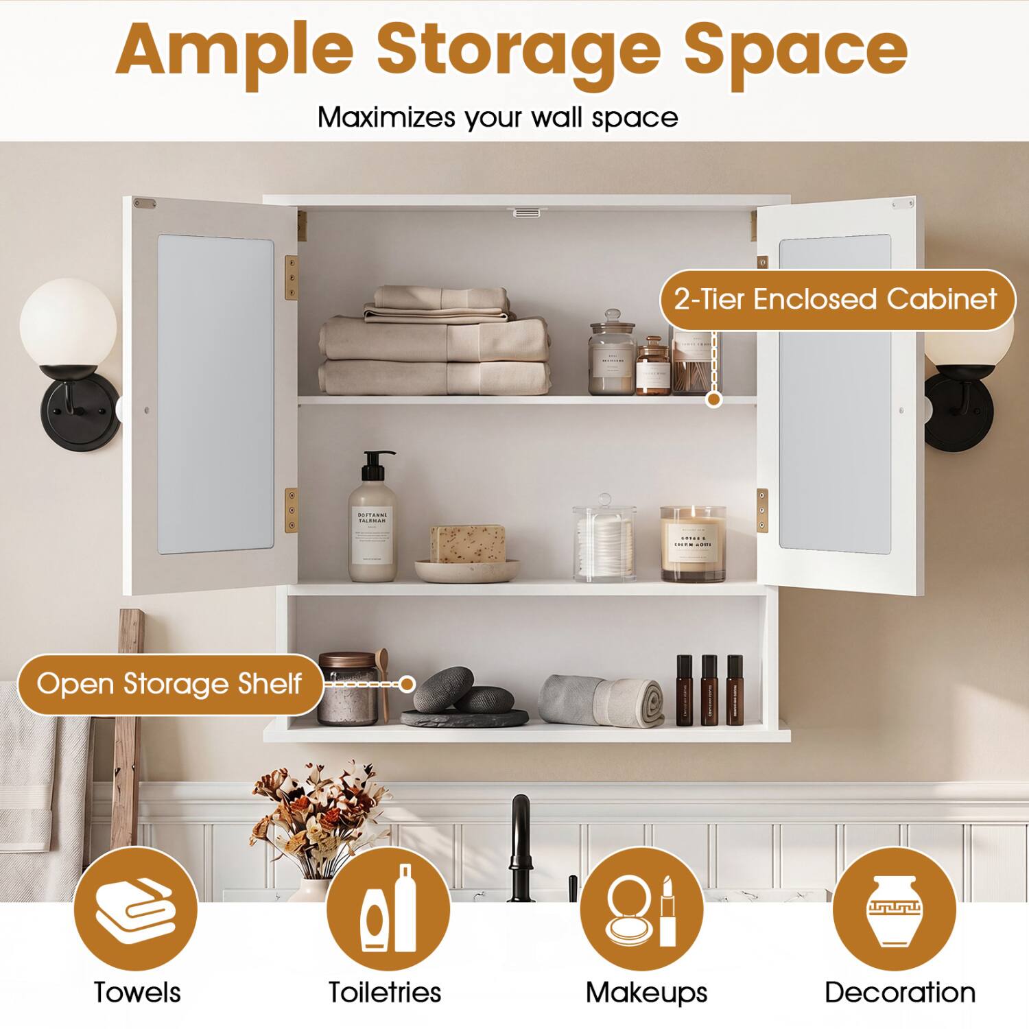Ample Storage Space  
Maximizes your wall space

2-Tier Enclosed Cabinet

Open Storage Shelf

Towels  
Toiletries  
Makeups  
Decoration