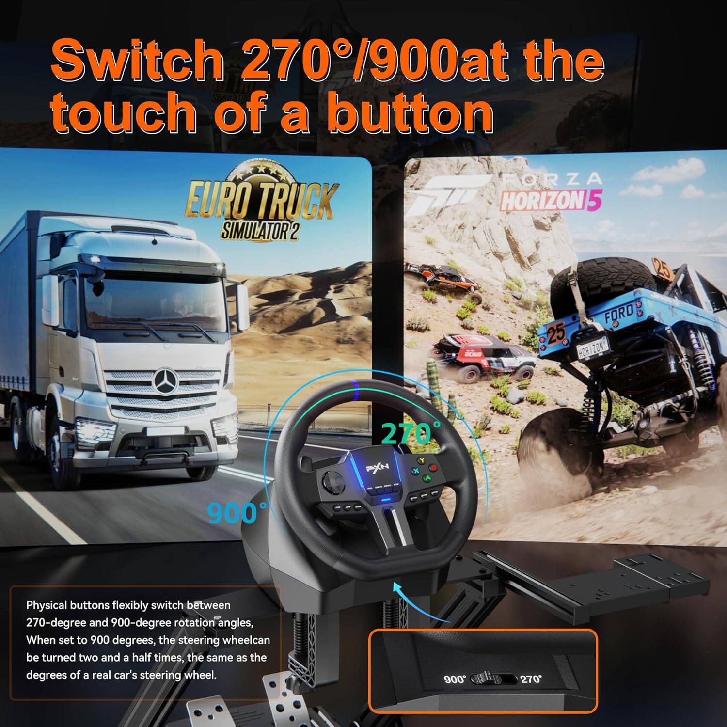 Switch 270°/900° at the touch of a button

EURO TRUCK SIMULATOR 2 ORZA HORIZON 5

Physical buttons flexibly switch between 270-degree and 900-degree rotation angles. When set to 900 degrees, the steering wheel can be turned two and a half times, the same as the degrees of a real car's steering wheel.