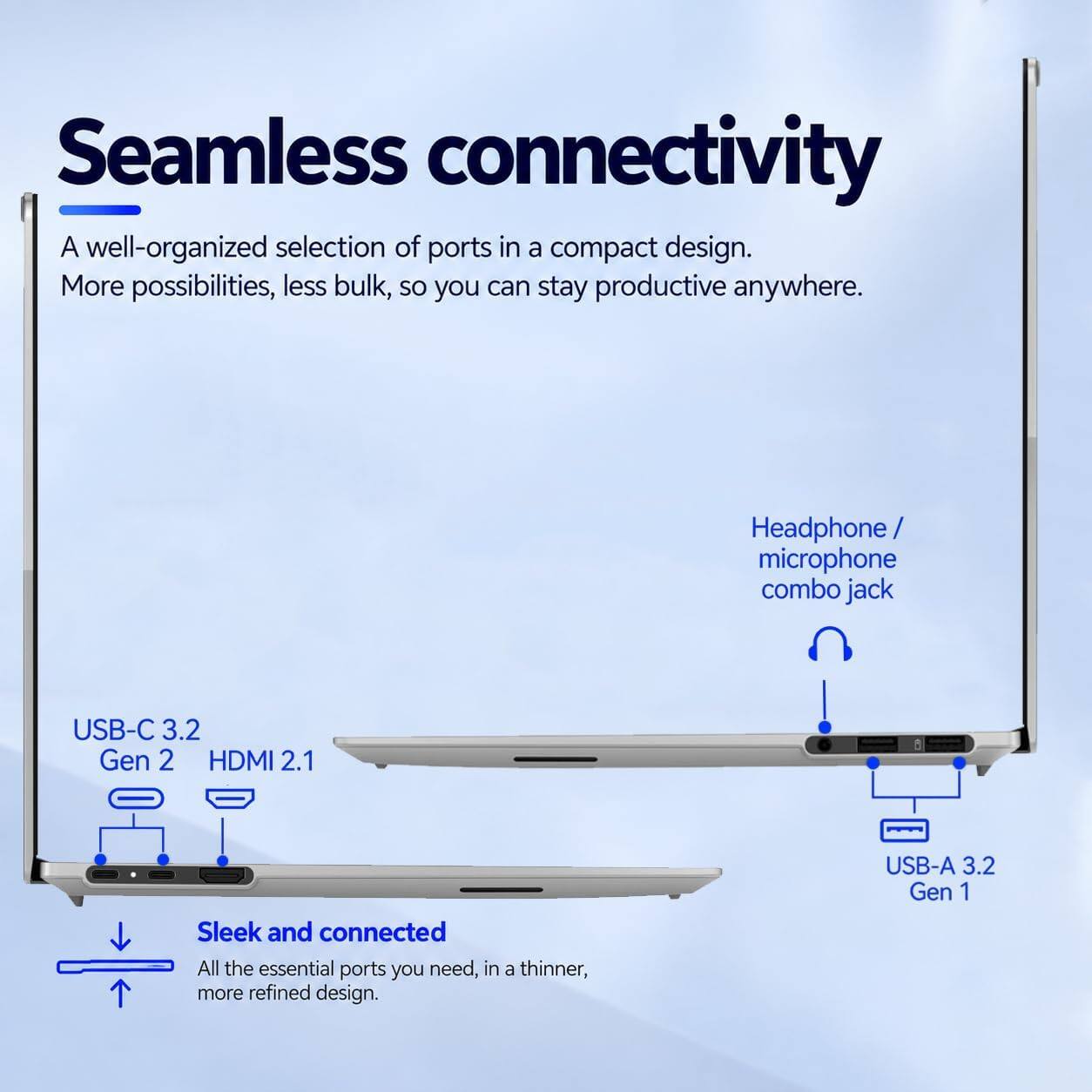 Seamless connectivity  
A well-organized selection of ports in a compact design.  
More possibilities, less bulk, so you can stay productive anywhere.  

Headphone/ microphone combo jack  
USB-C 3.2 Gen 2 HDMI 2.1  
USB-A 3.2 Gen 1  

Sleek and connected  
All the essential ports you need, in a thinner, more refined design.