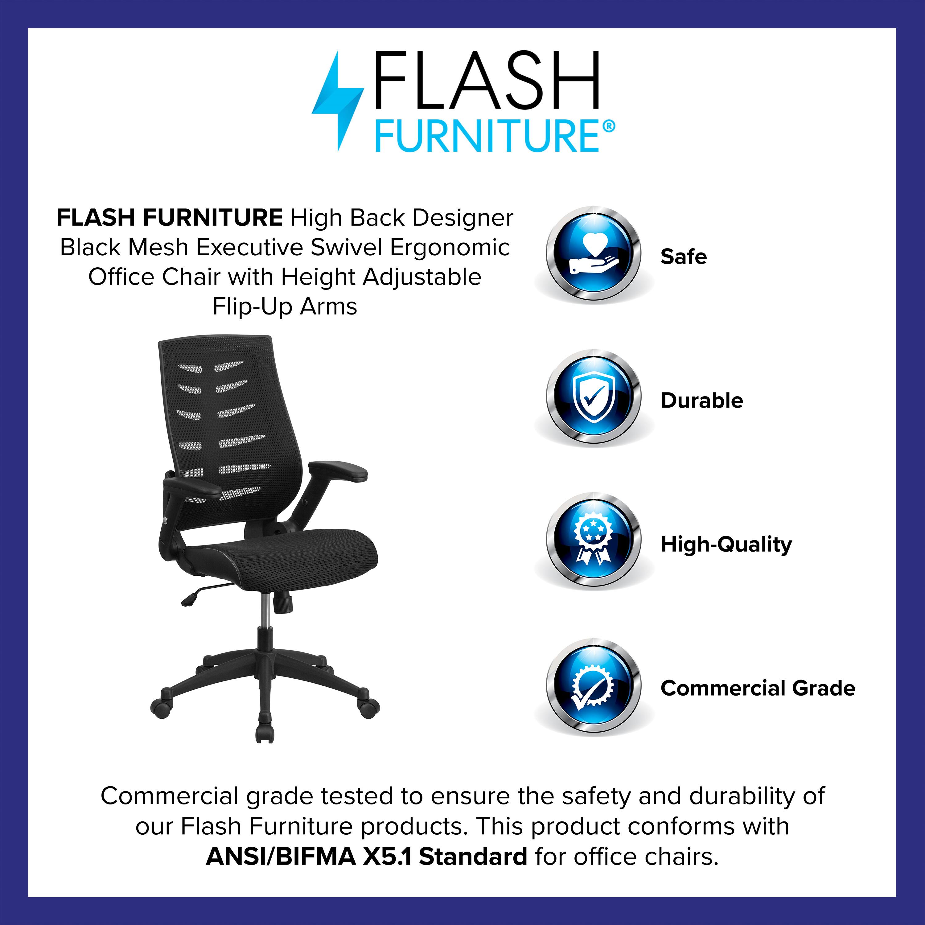 FLASH FURNITURE High Back Designer Black Mesh Executive Swivel Ergonomic Office Chair with Height Adjustable Flip-Up Arms

Safe  
Durable  
High-Quality  
Commercial Grade

Commercial grade tested to ensure the safety and durability of our Flash Furniture products. This product conforms with ANSI/BIFMA X5.1 Standard for office chairs.