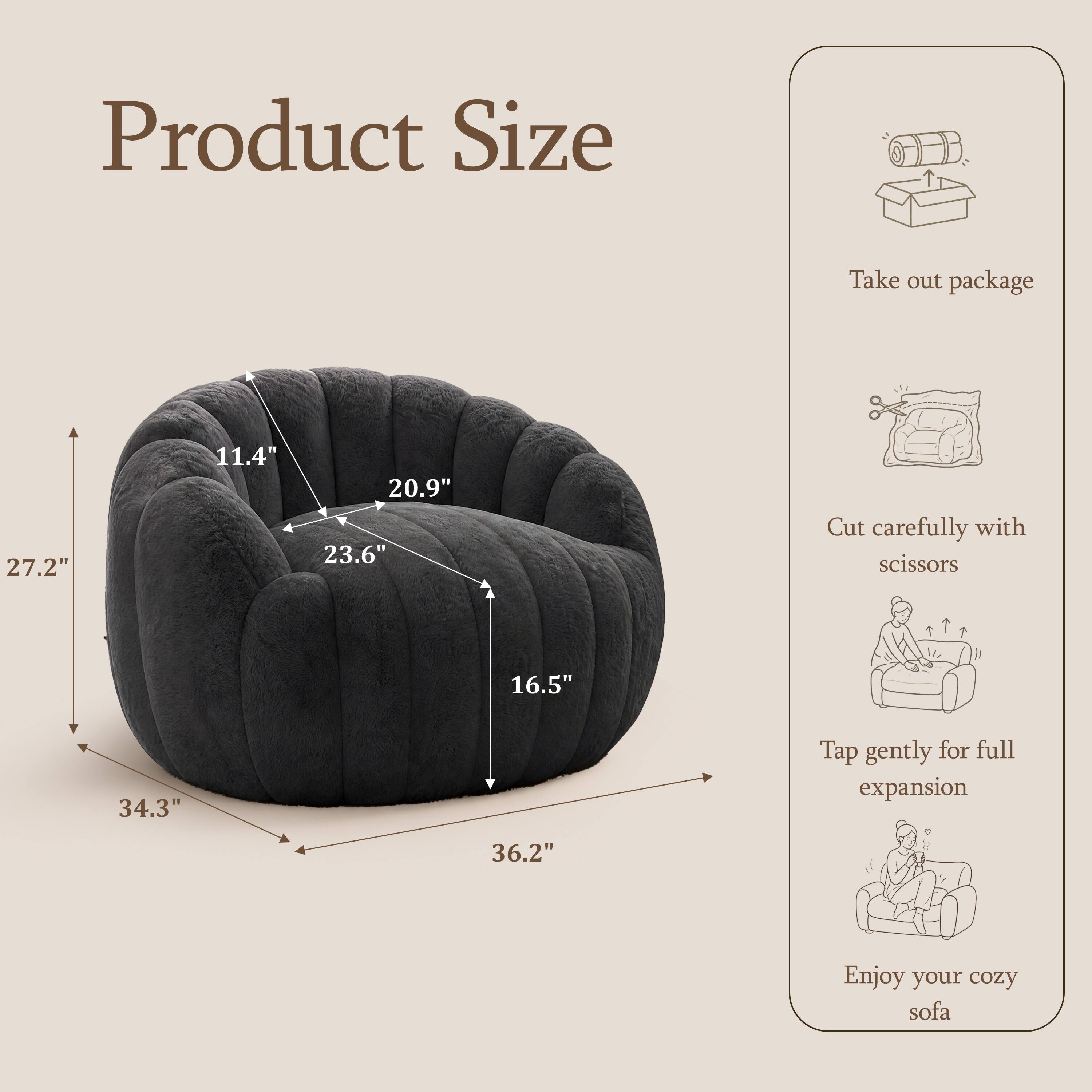 Product Size

Take out package

27.2"  
11.4"  
20.9"  
23.6"  

Cut carefully with scissors

16.5"  
34.3"  

Tap gently for full expansion

36.2"  

Enjoy your cozy sofa