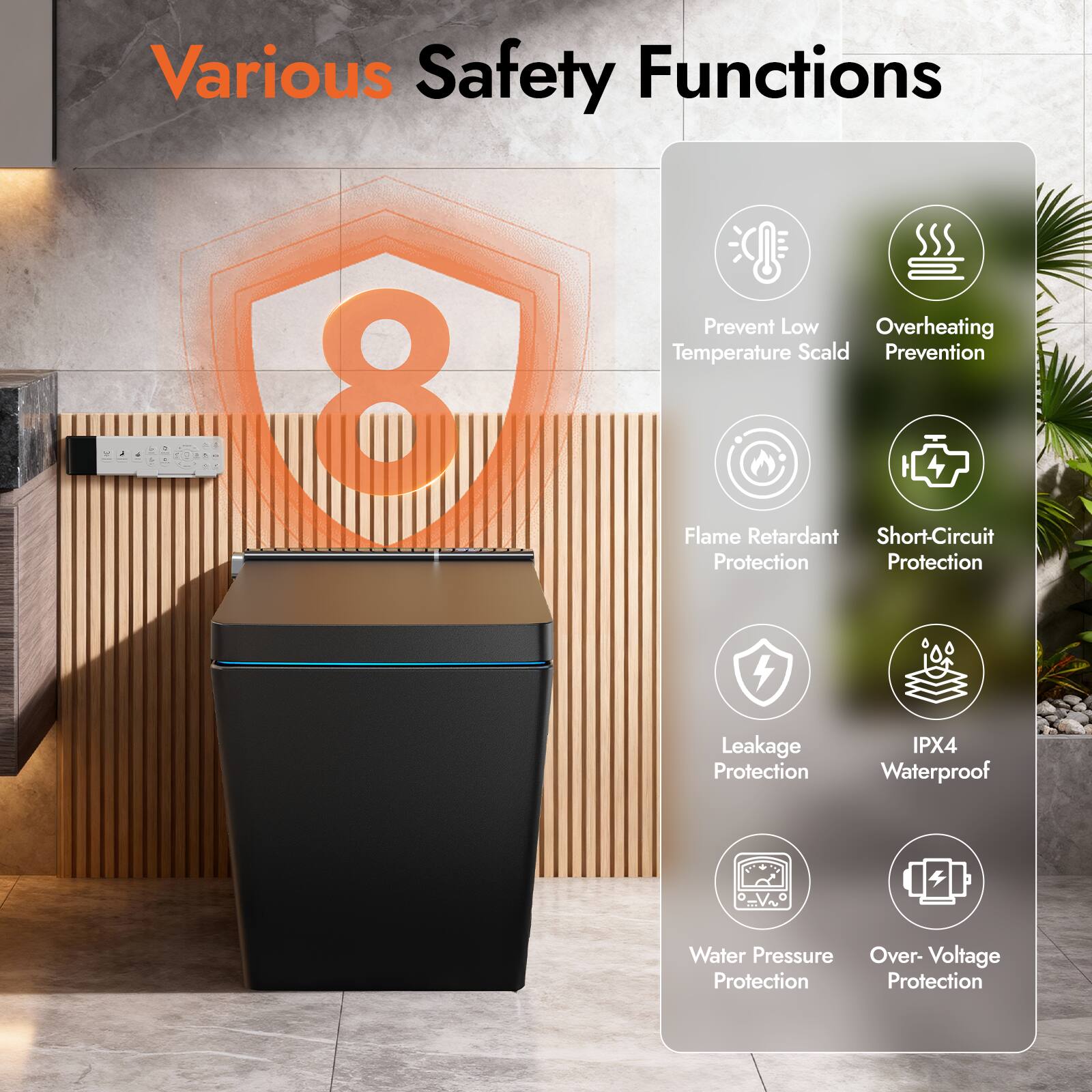 Various Safety Functions

8
- Prevent Low Temperature Scald
- Overheating Prevention
- Flame Retardant Protection
- Short-Circuit Protection
- Leakage Protection
- IPX4 Waterproof
- Water Pressure Protection
- Over-Voltage Protection