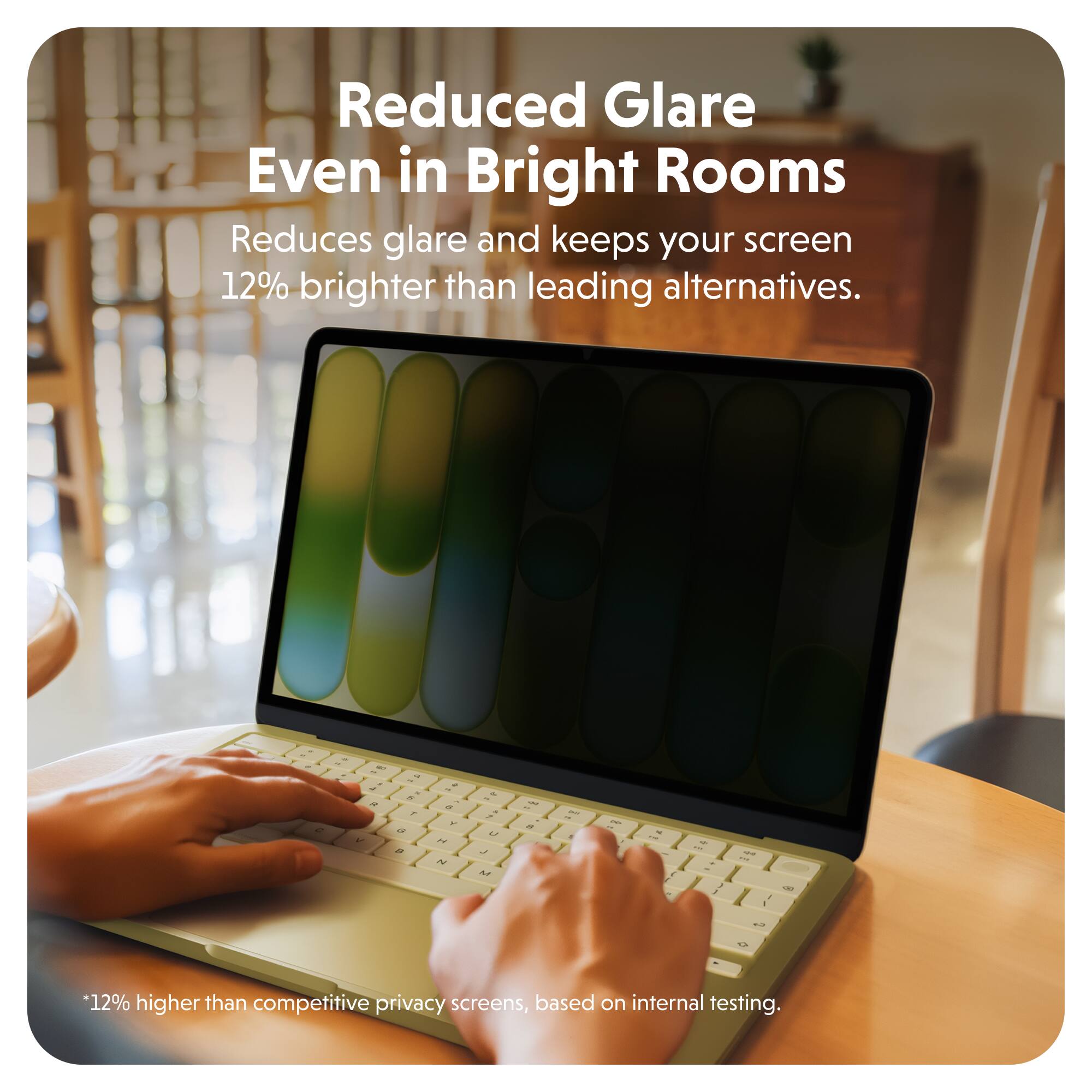 Reduced Glare Even in Bright Rooms  
Reduces glare and keeps your screen 12% brighter than leading alternatives.  

*12% higher than competitive privacy screens, based on internal testing.