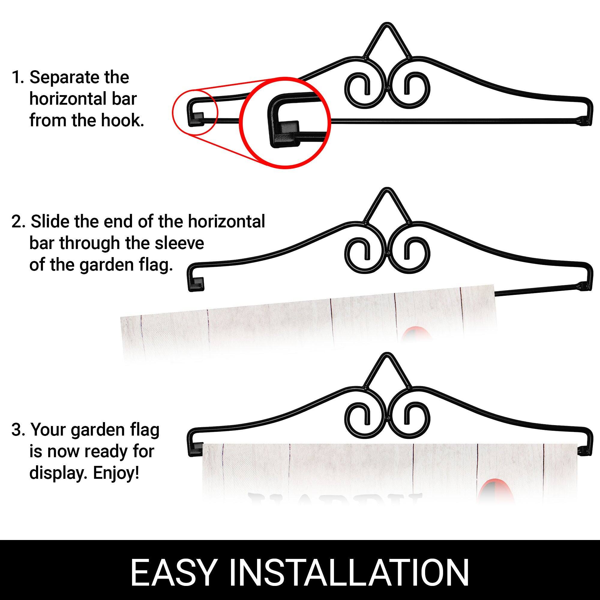 1. Separate the horizontal bar from the hook.

2. Slide the end of the horizontal bar through the sleeve of the garden flag.

3. Your garden flag is now ready for display. Enjoy!

EASY INSTALLATION