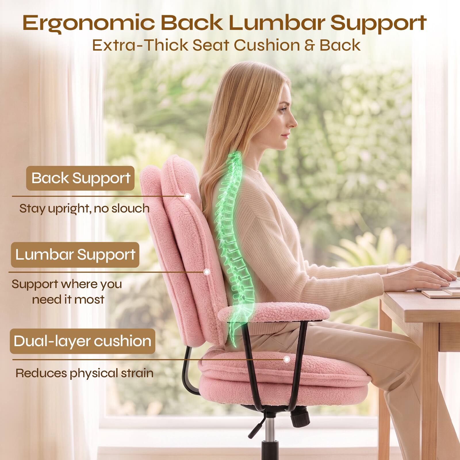 Ergonomic Back Lumbar Support  
Extra-Thick Seat Cushion & Back

- Back Support  
  Stay upright, no slouch

- Lumbar Support  
  Support where you need it most

- Dual-layer cushion  
  Reduces physical strain