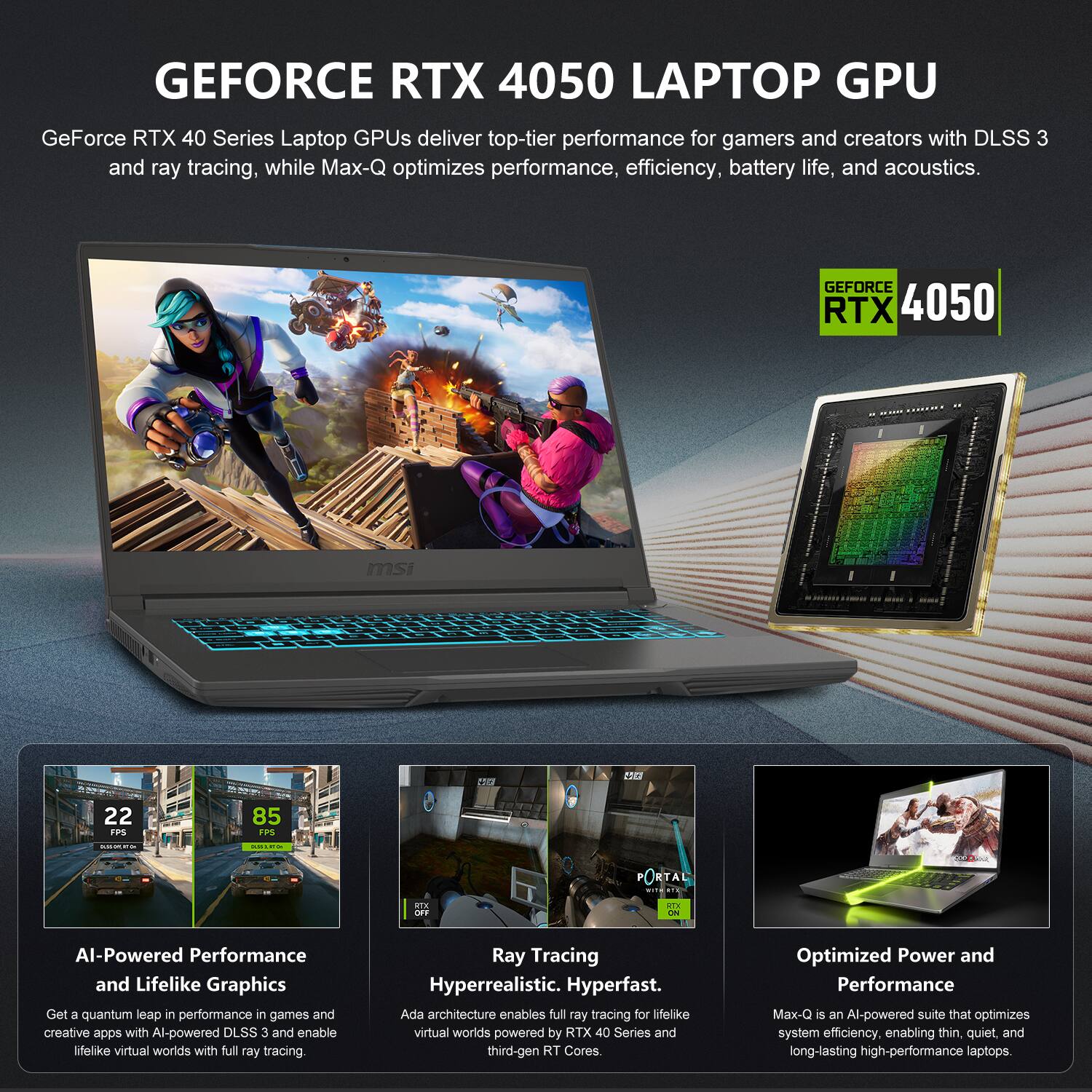 GEFORCE RTX 4050 LAPTOP GPU

GeForce RTX 40 Series Laptop GPUs deliver top-tier performance for gamers and creators with DLSS 3 and ray tracing, while Max-Q optimizes performance, efficiency, battery life, and acoustics.

GEFORCE RTX 4050

AI-Powered Performance and Lifelike Graphics
Get a quantum leap in performance in games and creative apps with AI-powered DLSS 3 and enable lifelike virtual worlds with full ray tracing.

Ray Tracing Hyperrealistic. Hyperfast.
Ada architecture enables full ray tracing for lifelike virtual worlds powered by RTX 40 Series and third-gen RT Cores.

Optimized Power and Performance
Max-Q is an AI-powered suite that optimizes system efficiency, enabling thin, quiet, and long-lasting high-performance laptops.