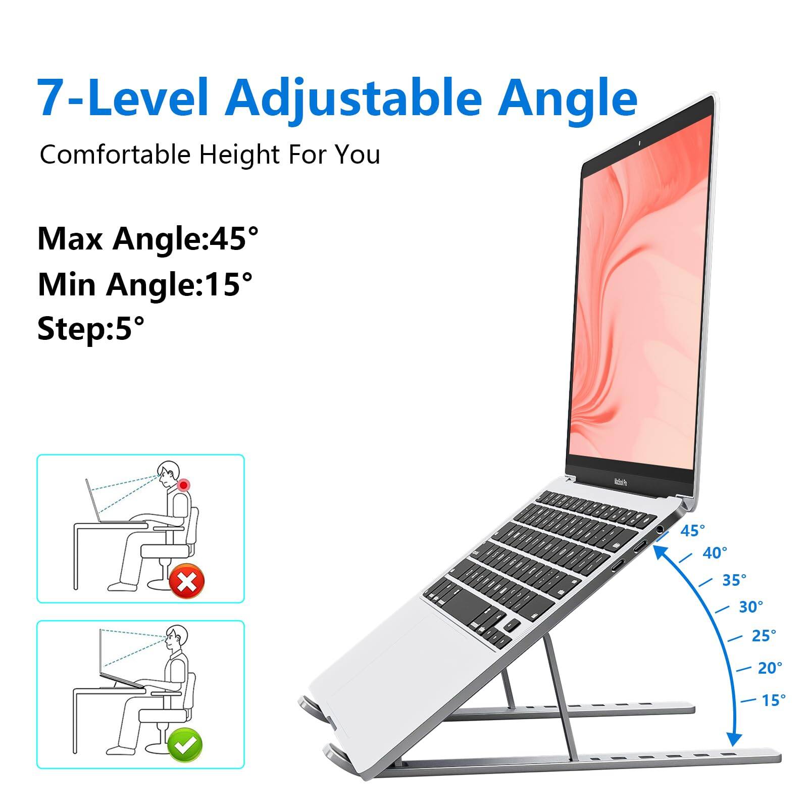 7-Level Adjustable Angle  
Comfortable Height For You  

Max Angle: 45°  
Min Angle: 15°  
Step: 5°  

45°  
40°  
35°  
30°  
25°  
20°  
15°