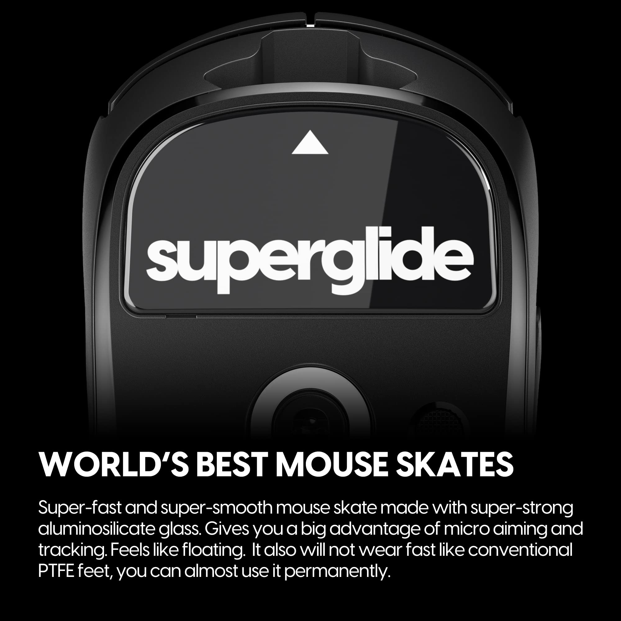 **superglide**

**WORLD'S BEST MOUSE SKATES**

Super-fast and super-smooth mouse skate made with super-strong aluminosilicate glass. Gives you a big advantage of micro aiming and tracking. Feels like floating. It also will not wear fast like conventional PTFE feet, you can almost use it permanently.
