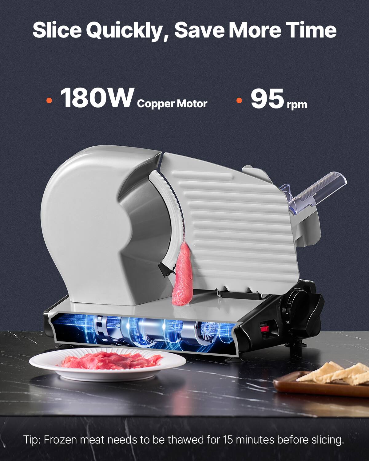 Slice Quickly, Save More Time

- 180W Copper Motor
- 95 rpm

Tip: Frozen meat needs to be thawed for 15 minutes before slicing.
