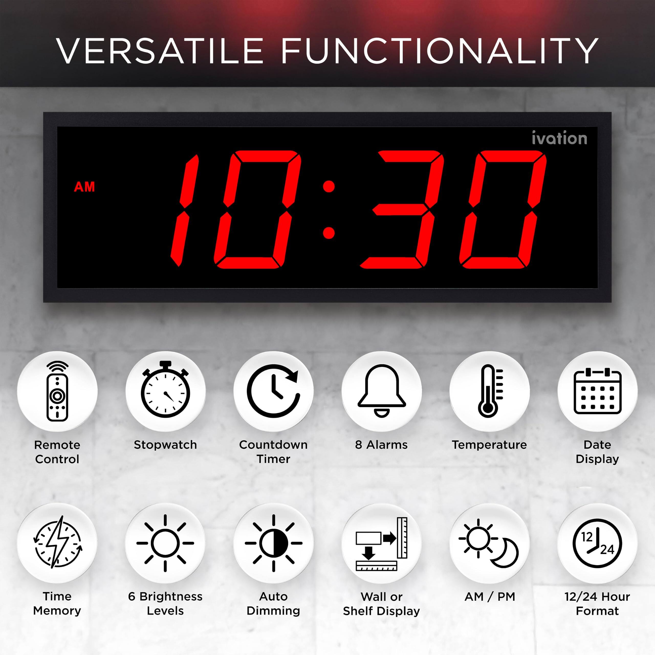 VERSATILE FUNCTIONALITY

ivation AM 10:30

- Remote Control
- Stopwatch
- Countdown Timer
- 8 Alarms
- Temperature
- Date Display
- 12/24 Hour Format
- Time Memory
- 6 Brightness Levels
- Auto Dimming
- Wall or Shelf Display
- AM/PM