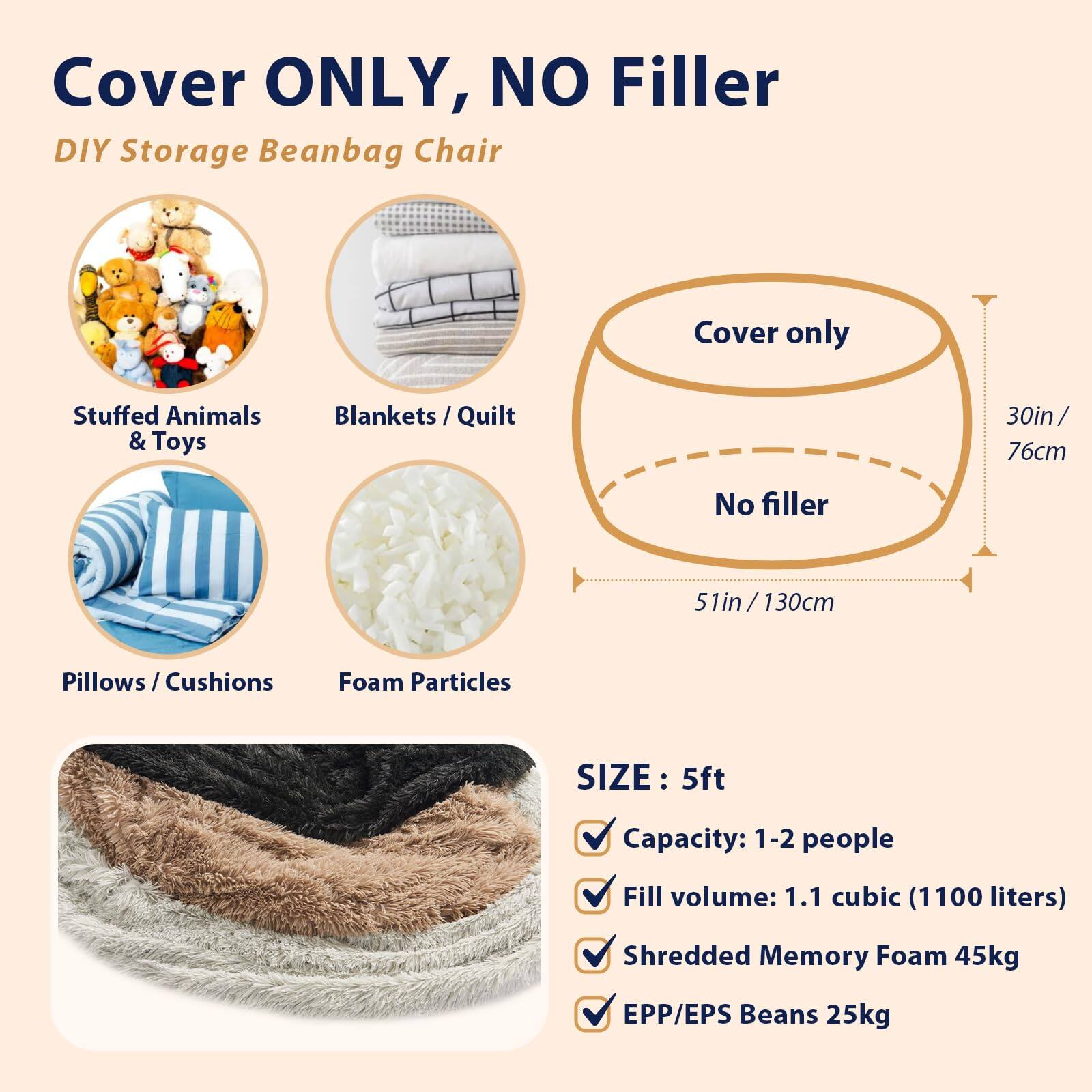 Cover ONLY, NO Filler  
DIY Storage Beanbag Chair  

- Stuffed Animals & Toys  
- Blankets / Quilt  
- Pillows / Cushions  
- Foam Particles  

Cover only  
No filler  

30in / 76cm  
51in / 130cm  

SIZE: 5ft  
- Capacity: 1-2 people  
- Fill volume: 1.1 cubic (1100 liters)  
- Shredded Memory Foam 45kg  
- EPP/EPS Beans 25kg