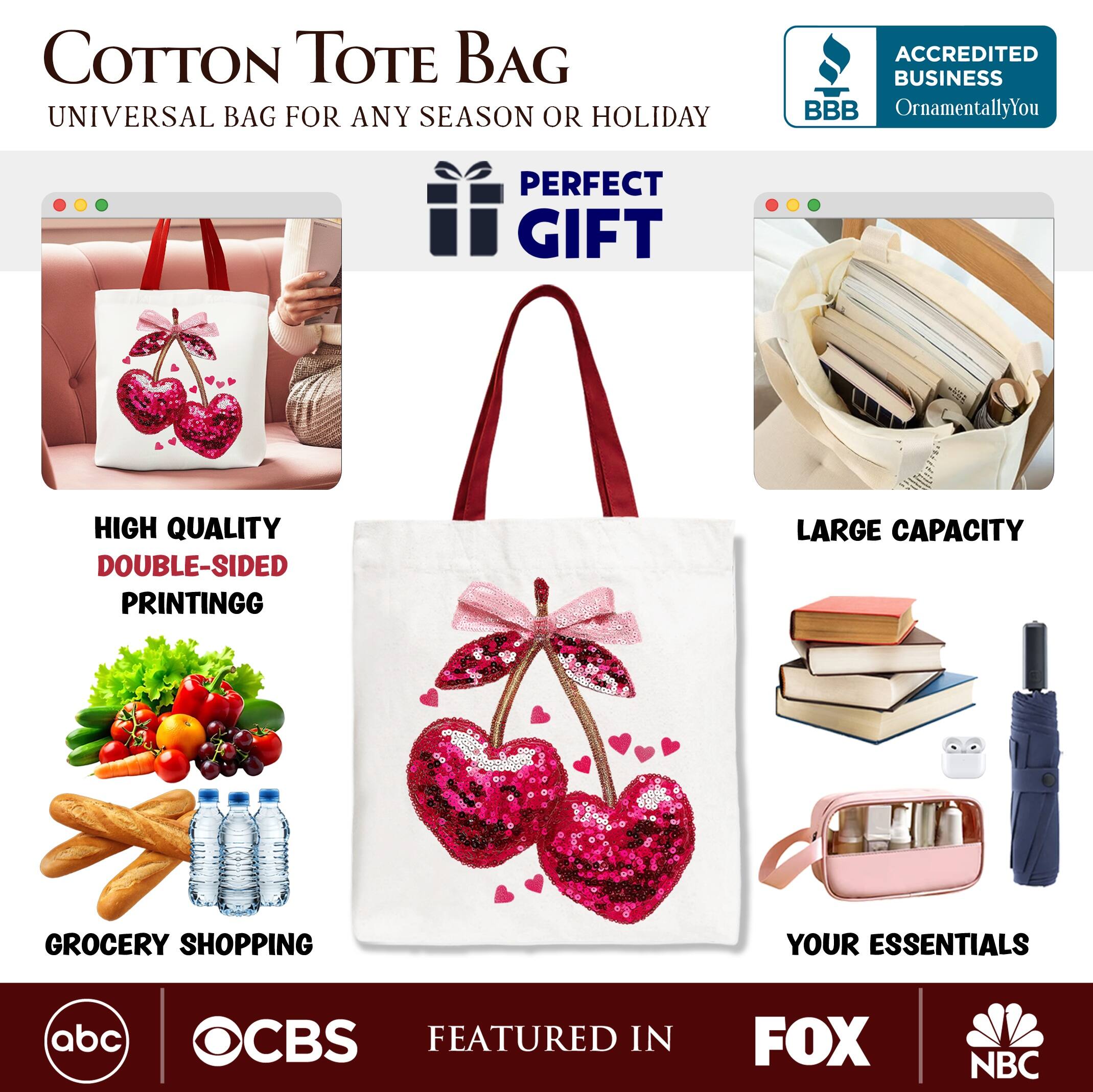 COTTON TOTE BAG  
UNIVERSAL BAG FOR ANY SEASON OR HOLIDAY  

ACCREDITED BUSINESS  
BBB  
OrnamentallyYou  

PERFECT GIFT  

HIGH QUALITY  
DOUBLE-SIDED PRINTING  

LARGE CAPACITY  

GROCERY SHOPPING  
YOUR ESSENTIALS  

FEATURED IN  
abc  
CBS  
FOX  
NBC